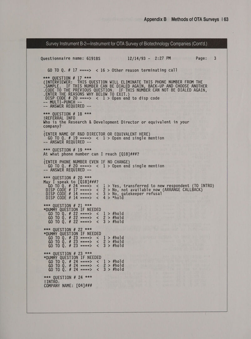 Survey Instrument B-2—Instrument for OTA Survey of Biotechnology Companies (Cont'd.) Questionnaire name: 6191BS 12/14/93 - 2:27 PM Page: 3 GO TO Q. # 17 ====> < 16 > Other reason terminating cal] wee QUESTION # 17 *** (INTERVIEWER: THIS QUESTION WILL ELIMINATE THIS PHONE NUMBER FROM THE .SAMPLE. _IF THIS NUMBER CAN BE DIALED AGAIN, BACK-UP AND CHOOSE ANOTHER “CODE TO THE PREVIOUS QUESTION. IF THIS NUMBER CAN NOT BE DIALED AGAIN, “ENTER THE REASONS WHY BELOW TO EXIT) DISP CODE # 20 ====> < 1 > Open end to disp code -- MULTI-PUNCH -- -- ANSWER REQUIRED -- *** QUESTION # 18 *** !REFERRAL INFO Who is the Research &amp; Development Director or equivalent in your company? (ENTER NAME OF R&amp;D DIRECTOR OR EQUIVALENT HERE) GO TO # 19 ====> < 1 > Open end single mention -- ANSWER REQUIRED -- me SQUESTION # 19) *** At what phone number can I reach [Q18]###? (ENTER PHONE NUMBER EVEN IF NO CHANGE) 0 TO # 20 ====> < 1 > Open end single mention ~~ CANSWER REQUIRED -- *kk QUESTION # 20 *** May I speak ie gLOLEI FEZ GO 10 Q. # 2  ====> < 1 > Yes, transferred to new respondent ee INTRO) DISP CODE # 7 Enea < 2 >No, not available now (ARRANGE CALLBACK) DISP CODE # 14 ====> < 3> No, pec es refusal DISP CODE # 14 ====> < 4> xP QUESTION # 21..*** *DUMMY QUESTION IF NEEDED GO TO Q. # 22 ====> < 1 > #hold GO TO Q. # 22 ====> < 2 > #hold GO TO Q. # 22 ====> < 3 > #hold *ek QUESTION # 22 *** *DUMMY QUESTION IF NEEDED GO TO Q. # 23 ====> < > #hold GO TO Q. # 23 ====> < 2 > #hold GO TO Q. # 23 ====> < 3 > #hold *k* QUESTION # 23 *** *DUMMY eS IF NEEDED GO TO # 24 ====> < 1 > #hold GO TO Q. # 24 ====> < 2 > #hold GO TO Q. # 24 ====> < 3 > #hold **k QUESTION # 24 *** ! INTRO: COMPANY NAME: [04] ###
