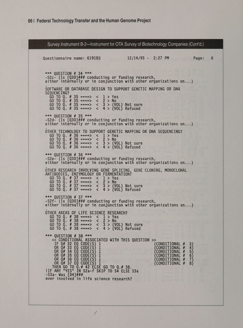  Questionnaire name: 6191BS 12/14/93 - 2:27 PM Page: 6 REX QUESTIONS 2340 *** -S2c- (Is [Q30]### conducting or cui el research; 6 9 either internally or in conjunction with other organizations on...) SOFTWARE OR DATABASE DESIGN TO SUPPORT GENETIC MAPPING OR DNA SEQUENCING? GO TO Q. # 35 ====> < 1 > Yes GO TO Q. # 35 ====> < 2 >No GO TO Q. # 35 ====> < 3> {VOL Not sure GO TO Q. # 35 ====> < 4> (VOL) Refused eek QUESTION # 35 *** -S2d- (Is ed bk conducting or ee research, either internally or in conjunction with other organizations on...) OTHER TECHNOLOGY TO SUPPORT GENETIC MAPPING OR DNA SEQUENCING? GO TO Q. # 36 = <  ===> 1 > Yes GO TO Q. # 36 ====> < 2 >No GO TO Q. # 36 ====> < 3 > (VOL) Not sure GO TO Q. # 36 ====> < 4> (VOL) Refused =e QUESTION #2300728 -S2e- (Is oe as conducting or funding research, either internally or in conjunction with other organizations on...)  OTHER RESEARCH INVOLVING GENE SPLICING, GENE CLONING, MONOCLONAL ANTIBODIES, ENZYMOLOGY OR FERMENTATION? GO T0 Q. # 37 ====> < 1 > Yes GO TO Q. # 37 ====> < 2 >No GO TO Q. # 37 ====> < 3 > (VOL) Not sure GO TO Q. # 37 ====> < 4> (VOL) Refused eee QUESTION #-37 *** -S2f- (Is REIL, conducting or pune ea research, either internally or in conjunction with other organizations on...) OTHER AREAS OF LIFE SCIENCE RESEARCH? GO TO Q. # 38 ====> < 1 > Yes GO TO Q. # 38 ====>» < 2 >No GO TO Q. # 38 ====> < 3 > (VOL) Not sure GO TO Q. # 38 ====> < 4 > (VOL) Refused #* QUESTION # 38 *** << CONDITIONAL ASSOCIATED WITH THIS QUESTION >>   IF Q# 32 EQ CODE(S) 1 CONDITIONAL # 3 OR Q# 33 EQ CODE(S) 1 CONDITIONAL # 4 OR Q# 34 EQ CODE(S) 1 CONDITIONAL # 5 OR Q# 35 EQ CODE(S) 1 CONDITIONAL # 6 OR Q# 36 EQ CODE(S) 1 CONDITIONAL # 7 OR Q# 37 EQ CODE(S) 1 CONDITIONAL # 8 