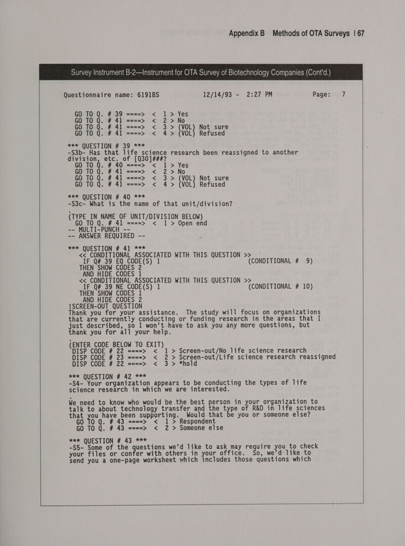                                      Survey Instrument B-2—Instrument for OTA Survey of Biotechnology Companies (Cont’d.) Questionnaire name: 6191BS 12/14/93 - 2:27 PM Page:u)7 GO TO Q. # 39 ====&gt; &lt; 1 &gt; Yes GO TO Q. # 41 ====&gt; &lt; 2 &gt; No TO Q. # 41 ====&gt; &lt; 3 &gt; (VOL) Not sure GO TO Q. # 41 ====&gt; &lt; 4&gt; (VOL) Refused Bee OveS LONE So f5% -S3b- Has that life science research been reassigned to another division, etc. of [Q30]###? TO Q. # 40 1 &gt; Yes  GO 10 Q. # 41 GO TO Q. # 41 **k QUESTION # 40 *** -S3c- What is the name of that unit/division? (TYPE IN NAME OF UNIT/DIVISION BELOW) GO TO Q. # 41 ====&gt; &lt; 1 &gt; Open end -- MULTI-PUNCH -- -- ANSWER REQUIRED -- meee QUESTION #:41°*** &lt;&lt; CONDITIONAL ASSOCIATED WITH THIS QUESTION &gt;&gt; IF Q# 39 EQ CODE(S) 1 (CONDITIONAL # 9) THEN SHOW CODES 2 AND HIDE CODES 1 &lt;&lt; CONDITIONAL ASSOCIATED WITH THIS QUESTION &gt;&gt; IF Q# 39 NE eee : (CONDITIONAL # 10) @ © — oO Fan¥ a&gt;) SS &gt; — wun ionon ut nwt VVV Vv AAAA &gt; No Zhe {VoL Not sure 4 &gt; (VOL) Refused !SCREEN-OUT QUESTION Thank you for your assistance. The study will focus on organizations that are current?y conducting or funding research in the areas that I just described, so I won’t have to ask you any more questions, but thank you for all your help. (ENTER CODE BELOW TO EXIT) DISP CODE # 22 === DISP CODE # 23 === DISP CODE # 22 === *#kk QUESTION # 42 *** -S4- Your organization app ake to be conducting the types of life science research in which we are interested. &lt; 1 &gt; Screen-out/No life science research _ &lt; 2 &gt; Screen-out/Life science research reassigned &lt; 3 &gt; *hold on w VVV  We need to know who would be the best person in your organization to talk to about technology transfer and the pps of R&amp;D in life sciences that you have been supporting. Would that be you or someone else? GO TO Q. # 43 ====&gt; &lt; 1 &gt; Respondent GO TO Q. # 43 ====&gt; &lt; 2 &gt; Someone else xe QUESTION # 43 *** -S5- Some of the a we’d like to ask may require you to check your files or confer with others in your office. So, we'd like to send you a one-page worksheet which includes those questions which 