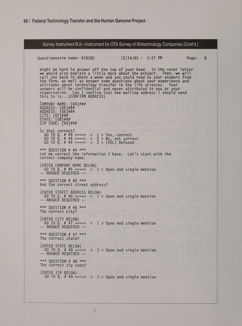 Survey Instrument B-2—Instrument for OTA Survey of Biotechnology Companies (Cont’d.)   Questionnaire name: 6191BS 12/14/93 - 2:27 PM Page: might be hard to answer off the top of your head. In the cover letter we would also explain a little more about the project. Then, we will call you back in about a week and you could read us your answers from the form, as well as answer some questions about your experience and attitudes about Sa transfer in the life sciences. Your answers will be confidential and never attributed to you or your organization. Can I confirm that the mailing address I should send this to is...(CONFIRM ADDRESS) COMPANY NAME: eee ADDRESS: [05] ### ADDRESS: [06] ### CITY: [07 |## STATE: Lo Iba1 ZIP COD O99] ### Is that correct? GO TO Q. # 49 ====&gt; &lt; 1 &gt; Yes, correct GO TO Q. # 44 ====&gt; &lt; 2 &gt;No, not correct GO TO Q. # 44 ====&gt; &lt; 3 (VOL) Refused **k* QUESTION # 44 *** Let me correct the information I have. Let’s start with the correct company name. (ENTER COMPANY NAME BELOW) GO TO Q. # 45 ====&gt; &lt; 1 &gt; Open end single mention -- ANSWER REQUIRED -- eke QUESTION # 45 *** And the correct street address? (ENTER STREET ADDRESS BELOW) GO TO Q. # 46 ====&gt; &lt; 1 &gt; Open end single mention -- ANSWER REQUIRED -- eek QUESTION # 46 *** The correct city? (ENTER CITY BELOW) GO 10 Q. # 47 ====&gt; &lt; 1 &gt; Open end single mention -- ANSWER REQUIRED -- EXEL QUESTION 447 aoe = The correct state? (ENTER STATE BELOW) GO 10 Q. # 48 ====&gt; &lt; 1 &gt; Open end single mention -- ANSWER REQUIRED -- *** QUESTION # 48 *** The correct zip code? (ENTER ZIP BELOW) GO TO Q. # 49 = ===&gt; &lt; 1 &gt; Open end single mention      