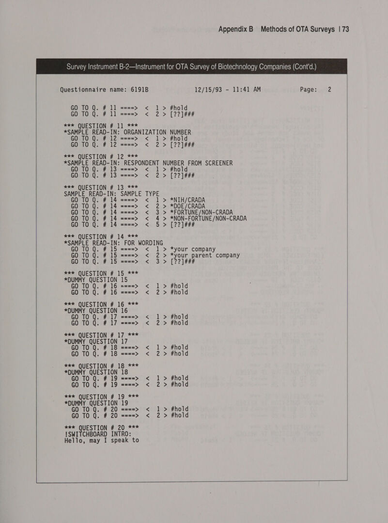    Questionnaire name: 6191B 12/15/93 - 11:41 AM Page: 2 GO TO Q. # 11 ====&gt; &lt; 1 &gt; #hold GO 10 Q. # 11 ====&gt; &lt; 2 &gt; [2?]### *ee QUESTION # 11 *** *SAMPLE READ-IN: ORGANIZATION NUMBER GO TO Q. # 12 ====&gt; &lt; 1 &gt; #hold GO TO Q. # 12 ====&gt; &lt; 2 &gt; [2?]### *e* QUESTION #. 12 *** *SAMPLE READ-IN: RESPONDENT NUMBER FROM SCREENER GO TO Q. # 13 ====&gt; &lt; 1 &gt; #hold GO 10 Q. # 13 ====&gt; &lt; 2 &gt; [22] ### ER*-OUFSTIONG#, 13):*** SAMPLE READ-IN: SAMPLE TYPE GO TO Q. # 14 ====&gt; &lt; 1 &gt; *NIH/CRADA GO TO Q. # 14 ====&gt; &lt; 2 &gt; *DOE/CRADA GO TO Q. # 14 ====&gt; &lt; 3 &gt; *FORTUNE/NON-CRADA GO TO Q. # 14 ====&gt; &lt; 4 &gt; *NON-FORTUNE/NON-CRADA GO TO Q. # 14 ====&gt; &lt; 5 &gt; [??]### *e* QUESTION # 14 *** *SAMPLE READ-IN: FOR WORDING GO TO Q. # 15 ====&gt; &lt; 1 &gt; *your company GO TO Q. # 15 ====&gt; &lt; 2 &gt; *your parent company GO TO Q. # 15 ====&gt; &lt; 3 &gt; [??]### *e*e QUESTION # 15 *** *DUMMY QUESTION 15 GO TO Q. ; - zx2=&gt; &lt; 1 &gt; #hold GO TO Q. ====&gt; &lt; 2 &gt; #hold eke QUESTION # 16 *** *DUMMY QUESTION 16 GO TO Q. # 17 ====&gt; &lt; 1 &gt; #hold GO TO Q. # 17 ====&gt; &lt; 2 &gt; #hold *ke QUESTION # 17 *** *DUMMY QUESTION 17 GO TO Q. # 18 ====&gt; &lt; 1 &gt; #hold GO TO Q. # 18 ====&gt; &lt; 2 &gt; #hold *** QUESTION # 18 *** *DUM M Sepa Mak 18 GO TO Q. # 19 ====&gt; &lt; 1 &gt; #hold GO TO Q. # 19 ====&gt; &lt; 2 &gt; #hold *e* QUESTION # 19 *** *DUMMY QUESTION 19 GO TO Q. # 20 ====&gt; &lt; 1 &gt; #hold GO TO Q. # 20 ====&gt; &lt; 2 &gt; #hold *xk*e QUESTION # 20 *** !SWITCHBOARD INTRO: Hello, may I speak to   