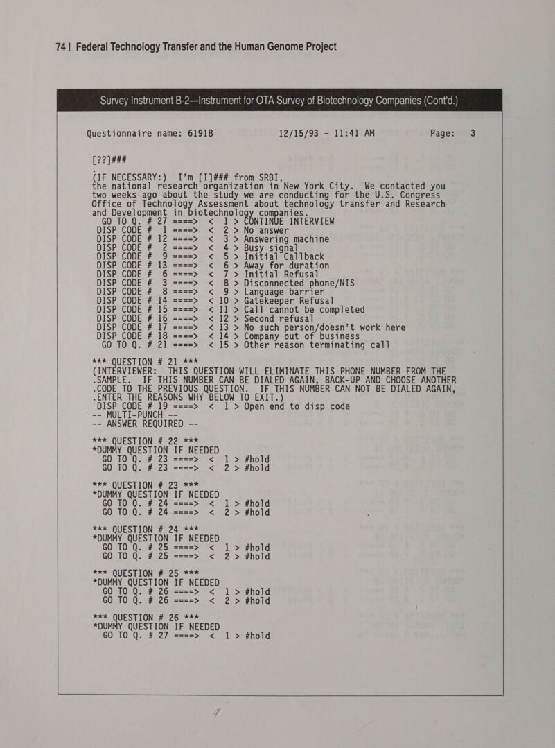    Survey Instrument B-2—Instrument for OTA Survey of Biotechnology Companies (Cont’d.)  Questionnaire name: 6191B               12/15/93 - 11:41 AM [22] ### (IF NECESSARY:) I’m [I]### from SRBI, ; the national research organization in New York City. We contacted you two weeks ago about the study we are conducting for the U.S. Congress Office of esti Assessment about technology transfer and Research ane ore Oduane in soe ec haa Oo} ser anies.  OQ. # 27 ====> < 1> TINUE INTERVIEW DISP CODE # 1 ====> < 2 > No answer DISP CODE # 12 ====> < 3 > Answering machine DISP CODE # 2 ====> < 4> ousy signal DISP CODE # 9 ====> < 5 > Initial Callback DISP CODE # 13 ====> < 6 > Away for duration DISP CODE # 6 ====> < 7 > Initial Refusal DISP CODE # 3 ====> < 8 > Disconnected phone/NIS DISP CODE # 8 ====> < 9 > Language barrier DISP CODE # 14 ====> < 10 > Gatekeeper Refusal DISP CODE # 15 ====> < 11 > Call cannot be completed DISP CODE # 16 ====> < 12 > Second refusa DISP CODE # 17 ====> < 13 > No such person/doesn’t work here DISP CODE # 18 ====> < 14 > Company out of business GO TO Q. # 21 ====> < 15 > Other reason terminating call SFR QUEST IONG Bec ae es (INTERVIEWER: THIS QUESTION WILL ELIMINATE THIS PHONE NUMBER FROM THE .SAMPLE. _IF THIS NUMBER CAN BE DIALED AGAIN, BACK-UP AND CHOOSE ANOTHER .CODE TO THE PREVIOUS QUESTION. IF THIS NUMBER CAN NOT BE DIALED AGAIN, .ENTER THE REASONS WHY BELOW TO EXIT.) DISP CODE # 19 ====> < 1 > Open end to disp code ' -- MULTI-PUNCH -- -- ANSWER REQUIRED -- *** QUESTION # 22 *** *DUMMY QUESTION IF NEEDED GO TO Q. # 23 ====> < 1 > #hold GO TO Q. # 23 ====> < 2 > #hold   *** QUESTION # 2a. <>- *DUMMY QUESTION IF NEEDED GO TO Q. # 24 ====> < 1 > #hold GO TO Q. # 24 ====> < 2 > #hold *kk QUESTION # 24 *** *DUMMY QUESTION IF NEEDED GO TO Q. # 25 ====> < 1 > #hold GO T0 Q. # 25 ====> < 2 > #hold ***k QUESTION # 25 *** *DUMMY QUESTION IF NEEDED GO 10 Q. # 26 ====> < 1 > #hold GO T0 Q. # 26 ====> < 2 > #hold *e* QUESTION # 26 *** *DUMMY QUESTION IF NEEDED GO T0 Q. # 27 ====> < 1 > #hold 