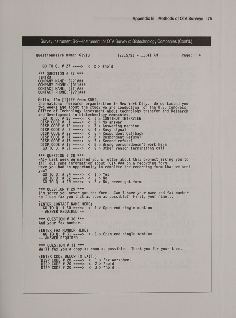                           Survey Instrument B-2—Instrument for OTA Survey of Biotechnology Companies (Cont’d.) Questionnaire name: 6191B 12/15/93 - 11:41 AM Page: 4 GO TO Q. # 27 ====&gt; &lt; 2&gt; #hold xe QUESTION # 27 *** LINTRO: COMPANY NAME: [22] ### COMPANY PHONE: [01 ] ### CONTACT NAME: [22] #44 CONTACT PHONE: [227] ### Hello, I’m ta he from SRBI, the national research organization in New York City. We contacted you two weeks ago about the study we are conducting for the U.S. Congress Office of pecuncs ogy Assessment about technology transfer and Research  and Development in biotechnology companies. GO TO Q. # 28 ====&gt; &lt; 1 &gt; CONTINUE INTERVIEW DISP CODE # 1 ====&gt; &lt; 2 &gt;No answer DISP CODE # 12 ====&gt; &lt; 3 &gt; Answering machine DISP CODE # 2 ====&gt; &lt; 4 &gt; Busy signal DISP CODE # 22 ====&gt; &lt; 5 &gt; Respondent Callback DISP CODE # 21 ====&gt; &lt; 6 &gt; Respondent Refusal DISP CODE # 16 ====&gt; &lt; 7 &gt; Second refusal DISP CODE # 17 ====&gt; &lt; 8 &gt; Wrong person/doesn’t work here GO TO Q. # 21 ====&gt; &lt; 9 &gt; Other reason terminating call *e* QUESTION # 28 *** -Al- Last week we mailed you a letter about this project asking you to fill out some information about [Q14]### on a pecording form. Have you had an opportunity to complete the recording form that we sent 2 GO TO Q. # 34 ====&gt; GO TO Q. # 32 ====&gt; GO TO Q. # 29 ====&gt; ae* QUESTION # 29 *** I’m sorry you never got the form. Can I have your name and fax number so I can fax you that as soon as possible? First, your name... (ENTER CONTACT NAME HERE) GO TO q. # 30 ====&gt; &lt; 1 &gt; Open end single mention -- ANSWER REQUIRED -- *e*e QUESTION # 30 *** And your fax number... (ENTER FAX NUMBER HERE) GO TO Q. # 31 ====&gt; &lt; 1 &gt; Open end single mention -- ANSWER REQUIRED -- *k* QUESTION # 31 *** We’1l fax you a copy as soon as possible. Thank you for your time. (ENTER CODE BELOW TO Bi DISP CODE # 20 ====&gt; &lt; &gt; Fax worksheet DISP CODE # 20 ====&gt; &lt; 2 &gt; *hold DISP CODE # 20 ====&gt; &lt; 3 &gt; *hold &lt;li&gt; Yes &lt; 2&gt;No &lt; 3 &gt;No, never got form  