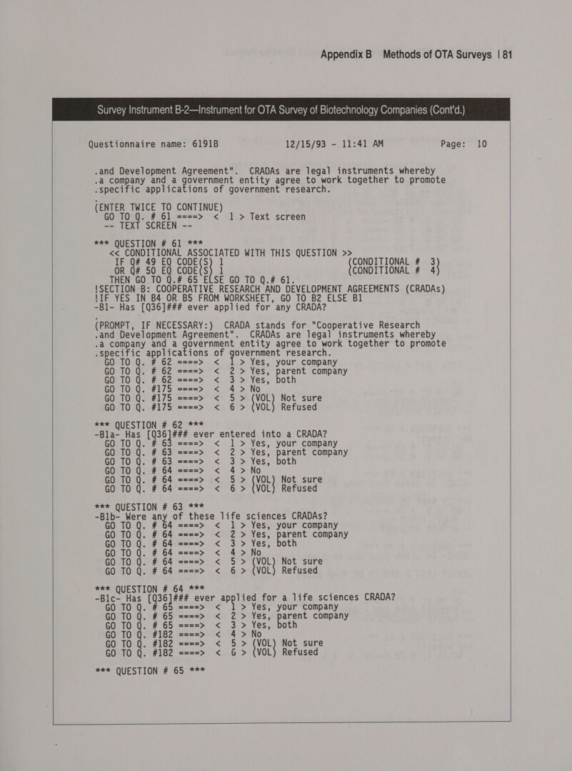     Questionnaire name: 6191B .and Development Agreement. .a company and a gover mel .specific applica (ENTER TWICE TO CONTINUE) GO TO Q. # 61 ====&gt; &lt; ] -- TEXT SCREEN -- * QUESTION # 61 *** IF Q# 49 EQ CODE(S OR Q# 50 EQ CODE(S N GO TO Q.# 65 E 12/15/93 - 11:41 AM CRADAs are legal instruments whereby entity agree to work together to promote &gt; Text screen {CONDITIONAL # 3 CONDITIONAL # i} -Bl- Has [Q36]### ever appli ed for any CRADA? .and Development Agreement. .a company and a eke Mb ad .specific applica GO # 62 0 20; =z=aa=&gt; &lt; GO TO Q. # 62 ====&gt; &lt; 2 TO Q. # 62 ====&gt; &lt; 3 GO TO Q. #175 ====&gt; &lt; 4 GO TO Q. #175 ====&gt; &lt; § GO TO Q. #175 ====&gt; &lt; 6 ee QUESTION # 62 *** CRADAs are legal instruments whereby entity agree to work together to promote &gt; Yes, your company &gt; Yes, parent company &gt; Yes, both &gt; No &gt; {VOL} Not sure &gt; (VOL) Refused ====&gt; &lt; | &gt; Yes, your company GO TO Q. # 63 ====&gt; &lt; 2 &gt; Yes, parent company GO TO Q. # 63 ====&gt; &lt; 3 &gt; Yes, both GO TO Q. # 64 ====&gt; &lt; 4&gt; No GO TO Q. # 64 ====&gt; &lt; 5&gt; {VOL} Not sure GO TO Q. # 64 ====&gt; &lt; 6 &gt; (VOL) Refused *kk QUESTION # 63 *** -Blb- Were any of these life sciences CRADAs? GO TO Q. # 64 ====&gt; &lt; 1 &gt; Yes, your company GO TO Q. # 64 ====&gt; &lt; 2 &gt; Yes, parent company GO TO Q. # 64 ====&gt; &lt; 3 &gt; Yes, both GO TO Q. # 64 ====&gt; &lt; 4&gt; No GO TO Q. # 64 ====&gt; &lt; 5 &gt; VOL} Not sure GO TO Q. # 64 ====&gt; &lt; 6 &gt; (VOL) Refused *** QUESTION # 64 *** -Blc- Has L3G Iams ever applied for a life sciences CRADA? GO TO Q. # 65 ====&gt; &lt; &gt; Yes, your company GO TO Q. # 65 ====&gt; &lt; 2 &gt; Yes, parent company GO TO Q. # 65 ====&gt; &lt; 3 &gt; Yes, both GO TO Q. #182 ====&gt; &lt; 4&gt; No GO TO Q. #182 ====&gt; &lt; 5 &gt; voLy Not sure GO TO Q. #182 ====&gt; &lt; 6 &gt; (VOL) Refused xk QUESTION # 65 ***  10    