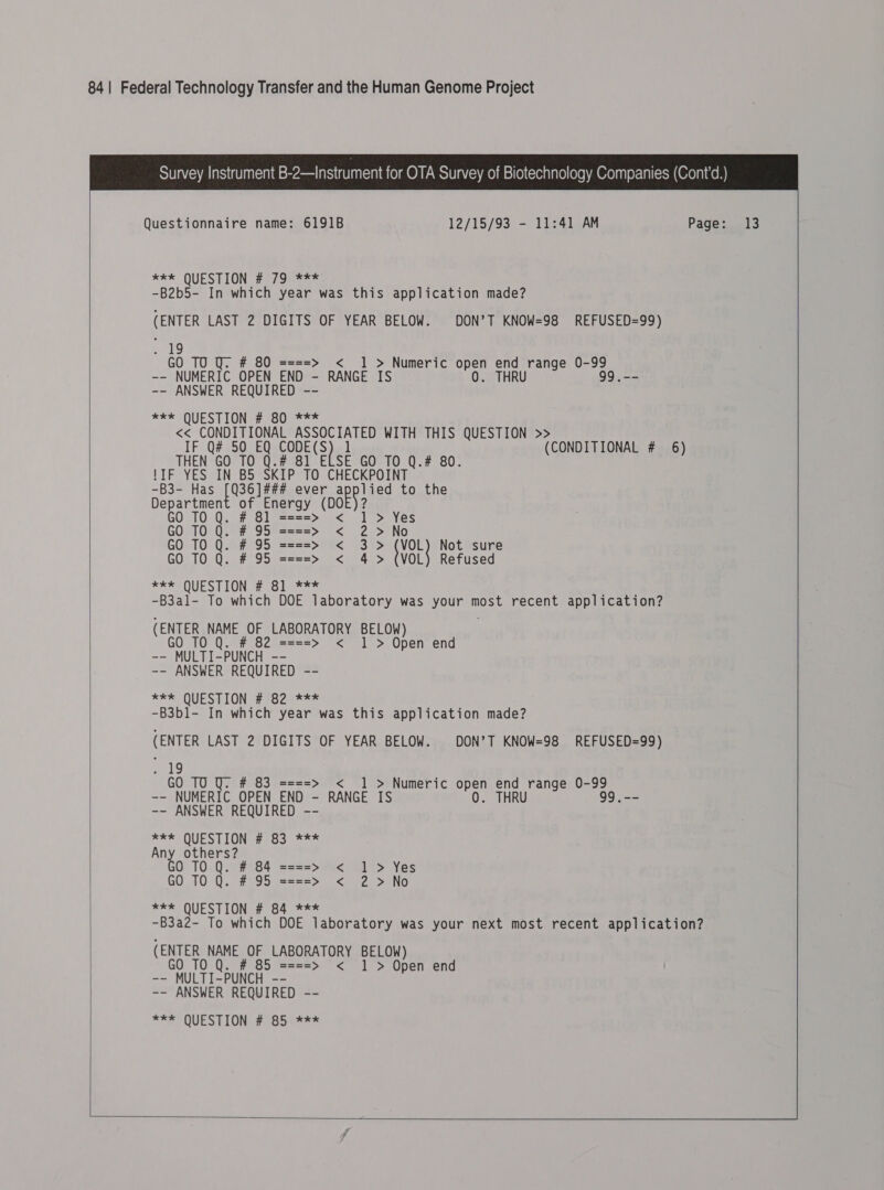  Questionnaire name: 6191B 12/15/93 - 11:41 AM Page: **k QUESTION # 79 *** -B2b5- In which year was this application made? (ENTER LAST 2 DIGITS OF YEAR BELOW. DON’T KNOW=98 REFUSED=99) 19 GO TO Q. # 80 ====&gt; 1 &gt; Numeric open end range 0-99 -- NUMERIC OPEN END - RANGE IS 0. THRU 99.-- -- ANSWER REQUIRED -- *£* QUESTION #ecOut = &lt;&lt; CONDITIONAL ASSOCIATED WITH THIS QUESTION &gt; IF Q# 50 EQ CODE(S ) ] (CONDITIONAL # 6) THEN GO TO Q.# 81 ELSE GO TO Q.# 80. {IF YES IN B5 SKIP TO CHECKPOINT -B3- Has [Q36]### ever ap lied to the Department of Energy (DO 2 GO Q. #8 TO ] ====&gt; &lt; 1 &gt; Yes GO TO Q. # 95 ====&gt; &lt; 2 &gt;No GO TO Q. # 95 ====&gt; &lt; 3&gt; VOL} Not sure GO TO Q. # 95 ====&gt; &lt; 4 &gt; (VOL) Refused ***- QUESTION # 81 .*** -B3al- To which DOE laboratory was your most recent application? (ENTER NAME OF LABORATORY BELOW) GO TO # 82 ====&gt; &lt; 1 &gt; Open end -- MULTI-PUNCH -- -- ANSWER REQUIRED -- ** QUESTION 2 ec2ne ss -B3bl1- In which year was this application made? (ENTER LAST 2 DIGITS OF YEAR BELOW. DON’T KNOW=98 REFUSED=99) 19 GO T0 U. # 83 ==== 1 &gt; Numeric open end range 0-99 -- NUMERIC OPEN END - RANGE IS 0. THRU 99.-- -- ANSWER REQUIRED -- BEE Sar ale # 83 *** Any others? 0 T0 Q. # 84 = GO TO Q. # 95 = *** QUESTION # 84 *** -B3a2- To which DOE laboratory was your next most recent application? (ENTER NAME OF LABORATORY BELOW) GO TO # 85 ====&gt; &lt; 1 &gt; Open end ~~ MULTI-PUNCH -- -- ANSWER REQUIRED -- *** QUESTION # 85 *** ntl VE, AA i ee ed VV =&lt;    13  