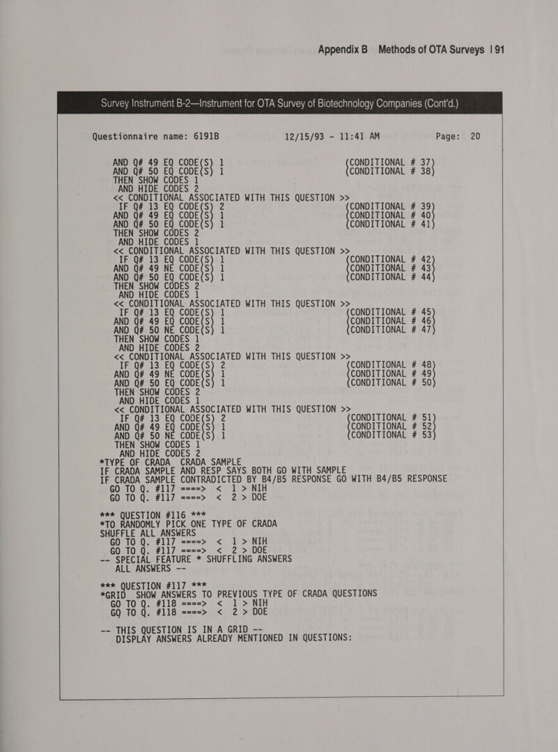  Questionnaire name: 6191B 12/15/93 - 11:41 AM Page: 20 AND Q# 49 EQ ane e ] {CONDITIONAL # 33) AND Q# 50 EQ CODE(S) 1 CONDITIONAL # 38 THEN SHOW CODES 1 AND HIDE CODES 2 &lt;&lt; CONDITIONAL ASSOCIATED WITH THIS QUESTION &gt;&gt; IF Q# 13 EQ CODE(S) 2 CONDITIONAL # 39 AND Q# 49 EQ CODE(S) 1 CONDITIONAL # 40 AND Q# 50 EQ CODE(S) 1 CONDITIONAL # 41 THEN SHOW CODES 2 AND HIDE CODES 1 &lt;&lt; ene abeD ASSOCIATED WITH THIS QUESTION &gt;&gt; IF Q# 13 EQ CODE(S) 1 AND Q# 49 NE CODE(S AND Q# 50 EQ CODE(S THEN SHOW CODES 2 AND HIDE CODES 1 &lt;&lt;_ CONDITIONAL ASSOCIATED WITH THIS QUESTION &gt;&gt; IF Q# 13 EQ cones ] {coNDL TOMA # ie  CONDITIONAL # 42 ] CONDITIONAL # 3} 1 CONDI TONAL # 43 AND Q# 49 EQ CODE(S) 1 CONDITIONAL # 46 AND Q# 50 NE CODE(S) 1 CONDITIONAL # 47 THEN SHOW CODES 1 AND HIDE CODES 2 &lt;&lt; poe een cn Spel 2 WITH THIS QUESTION &gt;&gt; IF Q# 13 Beicon 2 CONDITIONAL # 48 AND Oe 49 N CODE : ] CONDITIONAL # 49 AND Q# 50 EQ CODE(S) 1 CONDITIONAL # 50 THEN SHOW CODES 2 AND HIDE CODES 1 &lt;&lt; CONDITIONAL ASSOCIATED WITH THIS QUESTION &gt;&gt; IF Q# 13 EQ CODE(S) 2 CONDITIONAL # 51 AND Q# 49 EQ CODE(S) 1 CONDITIONAL # 52 AND Q# 50 NE CODE(S) 1 CONDITIONAL # 53 THEN SHOW CODES 1 AND HIDE CODES 2 *TYPE OF CRADA_ CRADA SAMPLE IF CRADA SAMPLE AND RESP SAYS BOTH GO WITH SAMPLE IF CRADA SAMPLE CONTRADICTED BY ao RESPONSE GO WITH B4/B5 RESPONSE GO TO Q. #117 ====&gt; &lt; 1 &gt; NIH GO TO Q. #117 ====&gt; &lt; 2 &gt; DOE *e* QUESTION #116 *** *TO RANDOMLY Pcene NE TYPE OF CRADA SHUFFLE ALL ANSWERS ==&gt; &lt; 1&gt; NIH GO 10 Q. #117 ==== GO TO Q. #117 ====&gt; &lt;_ 2 &gt; DOE -- SPECIAL FEATURE * SHUFFLING ANSWERS ALL ANSWERS -- wee QUESTION #117 *** *GRID SHOW ANSWERS TO PREVIOUS TYPE OF CRADA QUESTIONS GO TO Q. #118 ====&gt; &lt; 1 &gt; NIH GO TO Q. #118 ====&gt; &lt; 2 &gt; DOE -- THIS QUESTION IS IN A GRID - DISPLAY ANSWERS ALREADY MENTIONED IN QUESTIONS:    