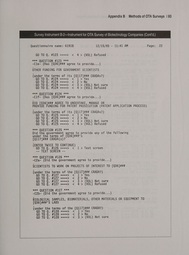  Questionnaire name: 6191B 12/15/93 - 11:41 AM Page: 22 GO TO Q. #123 ====&gt; &lt; 4 &gt; (VOL) Refused eke QUESTION #123 *** -Cle- (Has [Q36]### agree to provide...) OTHER FUNDING FOR GOVERNMENT SCIENTISTS (under the age of its beta CRADAs?) GO TO Q. ====&gt; &lt; GO TO Q. #124 ====&gt; &lt; ) ‘ ie GO TO Q. #124 ====&gt; &lt; 3 &gt; (VOL) Not sure GO TO Q. #124 ====&gt; &lt; 4&gt; VOL} Refused xk QUESTION #124 *** -Clf- (Has [Q36]### agree to provide...) DID se bid AGREE TO UNDERTAKE, MANAGE OR PROVIDE FUNDING FOR PATENT PROSECUTION (PATENT APPLICATION PROCESS) (under the terms of its Bids CRADAs?) GO TO 25 1 &gt; Q. #125 ====&gt; &lt; GO TO Q. #125 ====&gt; &lt; 2&gt; No GO TO Q. #125 ====&gt; &lt; 3&gt; VoL} Not sure GO TO Q. #125 ====&gt; &lt; 4&gt; (VOL) Refused eee QUESTION #125 *** Did the government agree to Be any of the following under the terms of [Q36]###’s [Q117]### CRADA(s)? (ENTER TWICE TO CONTINUE) 0 TO Q. #126 ====&gt; &lt; 1 &gt; Text screen -- TEXT SCREEN -- *e*k QUESTION #126 *** -C2a- (Did the government agree to provide...) SCIENTISTS TO WORK ON PROJECTS OF INTEREST TO [Q36]### (under the terms of the (0117 ]¢#4 CRADA?) GO TO Q. #127 Q. ===&gt; &lt; GO TO Q. #127 ====&gt; &lt; } - Ne GO TO Q. #127 ====&gt; &lt; 3&gt; {VOL} Not sure GO TO Q. #127 ====&gt; &lt; 4 &gt; (VOL) Refused *ee QUESTION #127 *** -C2b- (Did the government agree to provide...) BIOLOGICAL SAMPLES, BIOMATERIALS, OTHER MATERIALS OR EQUIPMENT TO [Q36]###’S LABS  (under the terms of the My aies CRADA?) GO TO Q. #128 ====&gt; &lt; GO TO Q. #128 ====&gt; &lt; 2 GO TO Q. #128 ====&gt; &lt; 3 &gt; (VOL) Not sure 