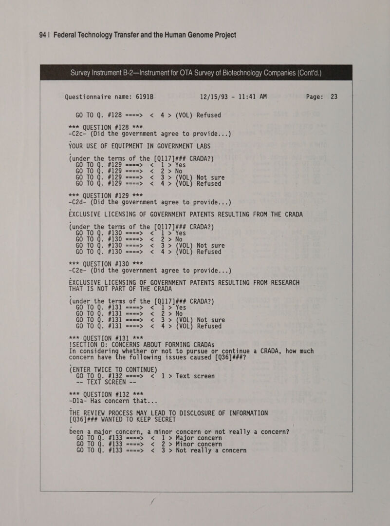                Questionnaire name: 6191B 12/15/93 - 11:41 AM   GO TO Q. #128 ====&gt; &lt; 4 &gt; (VOL) Refused *k* QUESTION #128 *** -C2c- (Did the government agree to provide...) YOUR USE OF EQUIPMENT IN GOVERNMENT LABS (under the oe of the bryce CRADA?) GO TO Q. sa==&gt; &lt; GO TO Q. #129 ====&gt; &lt; ) 4 Mee GO TO Q. #129 ====&gt;» &lt; 3&gt; {VoL} Not sure GO TO Q. #129 ====&gt; &lt; 4 &gt; (VOL) Refused *** QUESTION #129 *** -C2d- (Did the government agree to provide...) EXCLUSIVE LICENSING OF GOVERNMENT PATENTS RESULTING FROM THE CRADA (under the terms of the (Q117]¢#4 CRADA?) GO TO Q. #130 Q. s=s=s=s&gt; &lt; GO TO Q. #130 ====&gt; &lt; ) : Ne GO TO Q. #130 ====&gt; &lt; 3&gt; &gt; tor} Not sure GO TO Q. #130 ====&gt; &lt; 4 &gt; (VOL) Refused *¥* QUESTION #1309 ** -C2e- (Did the government agree to provide...) EXCLUSIVE LICENSING OF GOVERNMENT PATENTS RESULTING FROM RESEARCH THAT IS NOT PART OF THE CRADA (under the terms of the (Q117 ]¢#4 CRADA?) GO TO Q. #131 0 ====&gt; &lt; GO TO Q. #13] ====&gt; &lt; ) 5 No. GO TO Q. #131 ====&gt; &lt; 3&gt; &gt; Hor Not sure GO TO Q. #131 ====&gt; &lt; 4 &gt; (VOL) Refused *** QUESTION E131 9=** !SECTION D: CONCERNS ABOUT FORMING CRADAs In Sis pala whether or not to pursue or pone gue a CRADA, how much concern have the following issues caused [Q36]## (ENTER ihe TO CONTINUE) GO TO #132 ====&gt; &lt; 1 &gt; Text screen -- TEXT SCREEN -- *** QUESTION #132 *** -Dla- Has concern that.. THE REVIEW PROCESS MAY LEAD TO DISCLOSURE OF INFORMATION (Q36]### WANTED TO KEEP SECRET been a major conc a minor concern or not really a concern? ern, GO TO Q. #133 ====&gt; &lt; 1 &gt; Major concern GO TO Q. #133 ====&gt; &lt; 2 &gt; Minor concern GO TO Q. #133 ====&gt; &lt; 3 &gt; Not really a concern    