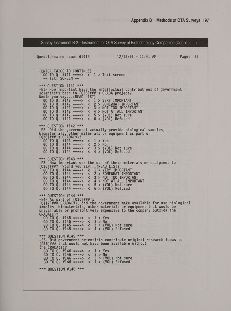  Questionnaire name: 6191B 12/15/93 - 11:41 AM Page: 26 (ENTER TWICE TO CONTINUE) GO TO Q. #141 ====&gt; &lt; 1 &gt; Text screen -- TEXT SCREEN -- **% QUESTION #141 *** -El- How gmpor tant have the intellectual contributions of government scientists been to pala CRADA project? Would you say...(READ L at) GO TO Q. #142 ====&gt; &lt; &gt; VERY IMPORTANT GO TO Q. #142 ====&gt; &lt; 2 &gt; SOMEWHAT IMPORTANT GO TO Q. #142 ====&gt; &lt; 3 &gt; NOT TOO IMPORTANT GO TO Q. #142 ====&gt; &lt; 4 &gt; NOT AT ALL IMPORTANT GO TO Q- #142 ====&gt; &lt; 5&gt; (VoL Not sure GO TO Q. #142 ====&gt; &lt; 6 &gt; (VOL) Refused *** QUESTION #142 *** -E2- Did the government actually provide biological samples, biomaterials, other materials or equipment as part of [036 ]###? s CRADA(S) 2 GO TO Q ====&gt; &lt; 1 &gt; Yes GO TO Q. #144 ====&gt; &lt; 2 &gt;No GO TO Q. #144 ====&gt; &lt; 3&gt; VoL Not sure GO TO Q. #144 ====&gt; &lt; 4 &gt; (VOL) Refused R£SS QUESTION 4143.2%** -E3- How important was the use of these materials or equipment to [Q36]###? Would you say... (READ 7a GO TO #1 VERY IMPORTANT  TO Q. #144 ====&gt; &lt; 1 &gt; GO TO Q. #144 ====&gt; &lt; 2 &gt; SOMEWHAT IMPORTANT GO TO Q. #144 ====&gt; &lt; 3 &gt; NOT TOO IMPORTANT GO TO Q. #144 ====&gt; &lt; 4 &gt; NOT AT ALL IMPORTANT GO TO Q. #144 ====&gt; «&lt;&lt; 5 &gt; (VOL) Not sure GO TO Q. #144 ====&gt; &lt; 6 &gt; (VOL) Refused *ek QUESTION #144 *** -E4- As part of [Q36]###’s [Q117]### CRADA(s), did the government make available for use biological samples, biomaterials, other materials or equipment that would be CRADACS)? © or prohibitively expensive to the company outside the s GO TO Q. #145 ====&gt; &lt; 1 &gt; Yes GO TO Q. #145 ====&gt; &lt; 2 &gt;No GO TO Q. #145 ====&gt; &lt; 3&gt; VOL Not sure GO TO Q. #145 ====&gt; &lt; 4 &gt; (VOL) Refused ex QUESTION #145 *** -E5- Did rd ala hk scientists contribute original research ideas to fee ### That would not have been available without he see a GO TO Q. #146 ====&gt; &lt; 2 &gt;No ere OUESTION #146. *=* 