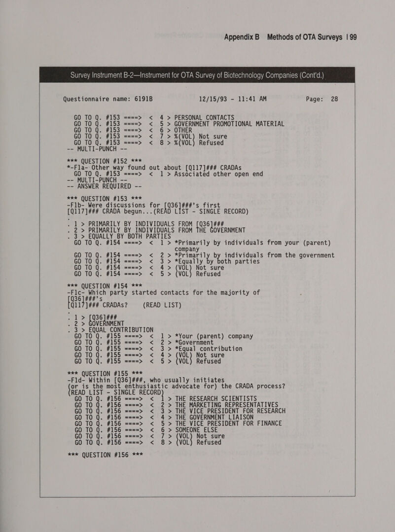  Questionnaire name: 6191B 12/15/93 - 11:41 AM Page: 28 GO TO Q. #153 ====&gt; &lt; 4 &gt; PERSONAL CONTACTS GO TO Q. #153 ====&gt; &lt; 5 &gt; GOVERNMENT PROMOTIONAL MATERIAL GO TO Q. #153 ====&gt; &lt; 6 &gt; OTHER GO TO Q. #153 ====&gt; &lt; 7 &gt; ZtVOL Not sure TO Q. #153 ====&gt; &lt; 8 &gt; %(VOL) Refused GO T0 Q. -- MULTI-PUNCH -- SEEROQUESTION F102 0% * *-Fla- Other way found out about [Q117]### CRADAs GO TO Q. #153 ====&gt; &lt; 1 &gt; Associated other open end -- MULTI-PUNCH -- -- ANSWER REQUIRED -- *** QUESTION #153 *** -Flb- Were discussions for [Q36]###’s fir [Q117]### CRADA begun...(READ LIST - SINGLE RECORD) . 1 &gt; PRIMARILY BY INDIVIDUALS FROM ie ### . 2 &gt; PRIMARILY BY INDIVIDUALS FROM OVERNMENT . 3 &gt; EQUALLY BY BOTH PARTIES GO TO Q. #154 ====&gt; &lt; 1 &gt; *Primarily by individuals from your (parent)  company GO TO Q. #154 ====&gt; &lt; 2 &gt; ABS: by individuals from the government GO TO Q. #154 ====&gt; &lt; 3 &gt; *Equally by both parties GO TO Q. #154 ====&gt; &lt; 4&gt; (VOL) Not sure GO TO Q. #154 ====&gt; &lt; 5 &gt; (VOL) Refused **e QUESTION #154 *** Thpeles Which party started contacts for the majority of Ree CRADAs? (READ LIST) TS [936] #44 - 2 &gt; GOVERNMENT 3 &gt; EQUAL CONTRIBUTION  GO TO Q. #155 ====&gt; &lt; 1 &gt; *Your (parent) company GO TO Q. #155 ====&gt; &lt; 2 &gt; *Government GO TO Q. #155 ====&gt; &lt; 3 &gt; *Equal contribution GO TO Q. #155 ====&gt; &lt; 4&gt; (VOL) Not sure GO TO Q. #155 ====&gt; &lt; 5 &gt; (VOL) Refused *e&amp; QUESTION #155 *** -Fld- Within [Q36]###, who usually initiates tRE is the most enthusiastic advocate for) the CRADA process? READ LIST - SINGLE RECORD &gt; THE RESEARCH SCIENTISTS GO TO Q. #156 ====&gt; &lt; GO TO Q. #156 ====&gt; &lt; 2 &gt; THE MARKETING REPRESENTATIVES GO TO Q. #156 ====&gt; &lt; 3 &gt; THE VICE PRESIDENT FOR RESEARCH GO TO Q. #156 ====&gt; &lt; 4 &gt; THE GOVERNMENT LIAISON GO TO Q. #156 ====&gt; &lt; 5 &gt; THE VICE PRESIDENT FOR FINANCE GO TO Q. #156 ====&gt; &lt; 6 &gt; SOMEONE ELSE GO TO Q. #156 ====&gt; &lt; 7 &gt; (VOL) Not sure GO TO Q. #156 ====&gt; &lt; 8 &gt; (VOL) Refused *** QUESTION #156 *** ee. 