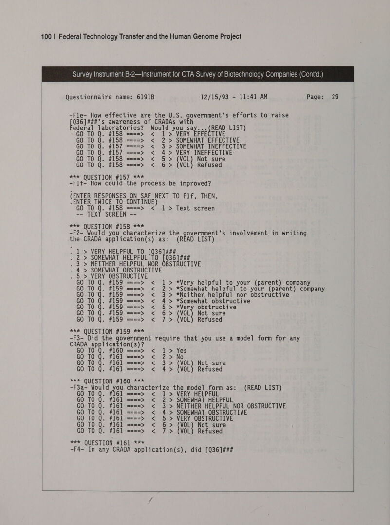  Questionnaire name: 6191B 12/15/93 - 11:41 AM Page: 29  -Fle- How effective are the U.S. Rbk hae efforts to raise BSR be s awareness of CRADAs wi ie ae Moe Would you Bere ae LIST) TO Q 58 ====&gt; &lt; 1 &gt; ECTIVE GO TO Q. #158 ====&gt;» &lt; 2 &gt; SOMEWHAT EFFECTIVE GO TO Q. #157 ====&gt; &lt; 3 &gt; SOMEWHAT INEFFECTIVE GO TO Q. #157 ====&gt; &lt; 4 &gt; VERY INEFFECTIVE GO TO Q. #158 ====&gt; &lt; 5 &gt; (V Not sure GO TO Q. #158 ====&gt; &lt; 6 &gt; (VOL) Refused eER QUESTION #57. =~ -F1f- How could the process be improved? (ENTER RESPONSES ON SAF NEXT TO F1f, THEN, -ENTER TWICE TO CONTINUE) GO TO Q. #158 ====&gt; &lt; 1 &gt; Text screen -- TEXT SCREEN -- “Xs (QUESTIONS 1 ooc ss -F2- Would you characterize tea AD List) s involvement in writing the CRADA application(s) as: (READ LIST . 1 &gt; VERY HELPFUL TO cee  . 2 &gt; SOMEWHAT HELPFUL 36] ### . 3 &gt; NEITHER HELPFUL NOR OBSTRUCTIVE  . 4 &gt; SOMEWHAT OBSTRUCTIVE . 5 &gt; VERY OBSTRUCTIVE GO TO Q. #159 ====&gt; &lt; 1 &gt; *Very helpful to your (parent) company GO TO Q. #159 ====&gt; &lt; 2 &gt; *Somewhat helpful to your (parent) company GO TO Q. #159 ====&gt; &lt; 3 &gt; *Neither helpful nor obstructive GO TO Q. #159 ====&gt; &lt; 4 &gt; *Somewhat obstructive GO TO Q. #159 ====&gt; &lt; 5 &gt; *Very obstructive GC TO Q. #159 ====&gt; &lt; 6&gt; val} Not sure GO TO Q. #159 ====&gt; &lt; 7 &gt; (VOL) Refused *** QUESTION #59 °2== -F3- Did the aoe came he require that you use a model form for any ben 1b. $360 ion(s)? ====&gt; &lt; 1] &gt; Yes £0 TOG; ‘el zz2=&gt; &lt; 2 &gt; No GO TO Q. #161 ====&gt; &lt; 3&gt; voLy Not sure GO TO Q. #161 ====&gt; &lt; 4 &gt; (VOL) Refused kkk racterize the model form as: (READ LIST) *** QUESTION #160 -F3a- Would a Cc ha GO TO Q. 1 ====&gt; &lt; 1 &gt; VERY HELPFUL GO TO Q. #161 ====&gt; &lt; 2 &gt; SOMEWHAT HELPFUL GO TO Q. #161 ====&gt; &lt; 3 &gt; NEITHER HELPFUL NOR OBSTRUCTIVE GO TO Q. #161 ====&gt; &lt; 4 &gt; SOMEWHAT OBSTRUCTIVE GO TO Q. #161 ====&gt; &lt; 5 &gt; VERY OBSTRUCTIVE GO 710 Q. #16] ====&gt;» &lt; 6&gt; vOL3 Not sure GO TO Q. #161 ====&gt; &lt; 7 &gt; (VOL) Refused *** QUESTION #161 *** -F4- In any CRADA application(s), did [Q36]###   