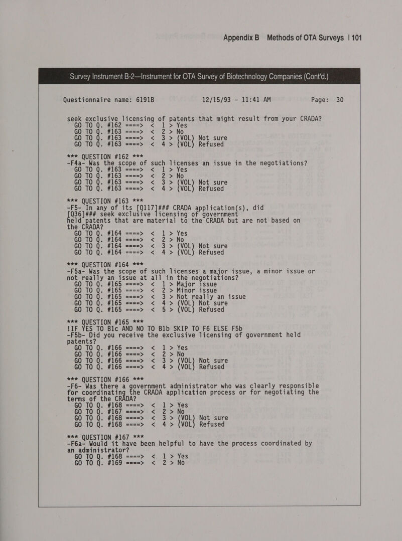  Questionnaire name: 6191B 12/15/93 - 11:41 AM Page: 30 seek exclusive licensing of patents that might result from your CRADA? GO TO Q. #162 ====&gt; &lt; 1 &gt; Yes GO TO Q. #163 ====&gt; &lt; 2 &gt; No GO TO Q. #163 ====&gt; &lt; 3 &gt; (VOL) Not sure GO TO Q. #163 ====&gt; &lt; 4 &gt; (VOL) Refused *** QUESTION #162 *** -F4a- Was the scope of such licenses an issue in the negotiations? GO TO Q. #163 ====&gt; &lt; 1 &gt; Yes GO TO Q. #163 ====&gt; &lt; 2 &gt;No GO TO Q. #163 ====&gt; &lt; 3 &gt; (VOL) Not sure GO TO Q. #163 ====&gt; &lt; 4 &gt; (VOL) Refused *** QUESTION #163 *** -F5- In any of its LeeLee CRADA application(s), did pee seek exclusive licensing of government eld patents that are material to the CRADA but are not based on GO TO Q. #164 ====&gt; &lt; 1 &gt; Yes GO TO Q. #164 ====&gt; &lt; 2 &gt;No GO TO Q. #164 ====&gt; &lt; 3 &gt; (VOL) Not sure GO TO Q. #164 ====&gt; &lt; 4 &gt; (VOL) Refused *kk QUESTION #164 *** -F5a- Was the scope of such licenses a major issue, a minor issue or not really an issue at all in the negotiations? GO TO Q. #165 ====&gt; &lt; 1 &gt; Major issue GO TO Q. #165 ====&gt; &lt; 2 &gt; Minor issue GO TO Q. #165 ====&gt; &lt; 3 &gt; Not really an issue GO TO Q. #165 ====&gt;» &lt; 4&gt; tVOL Not sure GO TO Q. #165 ====&gt; &lt; 5 &gt; (VOL) Refused *** QUESTION #165 *** !IF YES TO Blc AND NO TO Blb SKIP TO F6 ELSE F5b -F5b- Did you receive tne exclusive licensing of government held patents? GO TO Q. #166 ====&gt; &lt; 1 &gt; Yes GO TO Q. #166 ====&gt; &lt; 2 &gt;No GO TO Q. #166 ====&gt; &lt; 3&gt; {VoL Not sure GO TO Q. #166 ====&gt; &lt; 4 &gt; (VOL) Refused *** QUESTION #166 *** -F6- Was there a yeuernnent administrator who was clearly responsible for Core neging he CRADA application process or for negotiating the terms of the CRADA? GO TO Q. #168 ====&gt; &lt; 1 &gt; Yes GO TO Q. #167 ====&gt; &lt; 2 &gt;No GO TO Q. #168 ====&gt;» &lt; 3 &gt; {VOL Not sure GO TO Q. #168 ====&gt; &lt; 4 &gt; (VOL) Refused *kk QUESTION #167 *** -F6a- Would it have been helpful to have the process coordinated by an administrator? GO TO Q. #168 == =&gt; &lt; 1 &gt; Yes GO TO Q. #169 ==== &gt; &lt;7 -2°&gt;tNo      