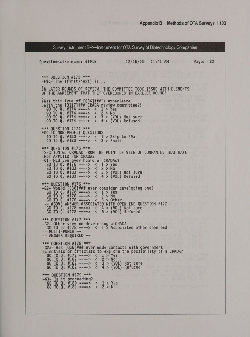  Questionnaire name: 6191B 12/15/93 - 11:41 AM Page: 32 ***° QUESTION #173 *** -F8c- The (first/next) is... IN LATER ROUNDS OF REVIEW, THE COMMITTEE TOOK ISSUE WITH ELEMENTS OF THE AGREEMENT THAT THEY OVERLOOKED IN EARLIER ROUNDS (Was this true of TE ie experience  .with the Wels DA review committee?) &lt; # GO TO Q. ====&gt; 1 &gt;: Yes GO TO Q. #174 ====&gt; &lt; 2 &gt; No GO TO Q. #174 ====&gt; &lt; 3&gt; (VOL Not sure GO TO Q. #174 ====&gt; &lt; 4 &gt; (VOL) Refused mSSTOUEST ION #174 *** *GO 10 NON-PROFIT QUESTIONS GO TO Q. #183 ====&gt; &lt; 1 &gt; Skip to F9a GO TO Q. #183 ====&gt; &lt; 2 &gt; *hold eee QUESTION #175. *** {SECTION G: CRADAs FROM THE POINT OF VIEW OF COMPANIES THAT HAVE !NOT APPLIED FOR CRADAs  -Gl- Had you ever heard of CRADAs? GO TO Q. #176 ====&gt; &lt; 1 &gt; Yes GO TO Q. #183 ====&gt; &lt; 2 &gt;.No GO TO Q. #183 ====&gt; &lt; 3 &gt; (VOL) Not sure GO TO Q. #183 ====&gt; &lt; 4&gt; (VOL) Refused *e* QUESTION #176 *** -G2- Would pie eee ever consider developing one? GO TO Q. #178 ====&gt; &lt; 1 &gt; Yes GO TO Q. #178 ====&gt; &lt; 2 &gt;No GO TO Q. #178 ====&gt; &lt; 3 &gt; Other -- ABOVE ANSWER ASSOCIATED WITH OPEN END QUESTION #177 -- GO TO Q. #178 ====&gt; &lt; 4&gt; (VoL Not sure GO TO Q. #178 ====&gt; &lt; 5 &gt; (VOL) Refused *** QUESTION #177 *** -G2- Other view on developing a CRADA GO TO Q. #178 ====&gt; &lt; 1 &gt; Associated other open end -- MULTI-PUNCH -- -- ANSWER REQUIRED -- *k* QUESTION #178 *** -G2a- Has [Q36]### ever made contacts with government scientists or officials to explore the possibility of a CRADA? GO TO Q. #179 ====&gt; &lt; 1&gt; Yes GO TO Q. #182 ====&gt; &lt; 2 &gt;No GO TO Q. #182 ====&gt; &lt; 3&gt; {VoL Not sure GO TO Q. #182 ====&gt; &lt; 4 &gt; (VOL) Refused *** QUESTION #179 *** -G3- Is it proceeding? GO TO Q. #180 = z==&gt; &lt; 1 &gt; Yes GO TO Q. #181 ====&gt; &lt; 2 &gt;No    