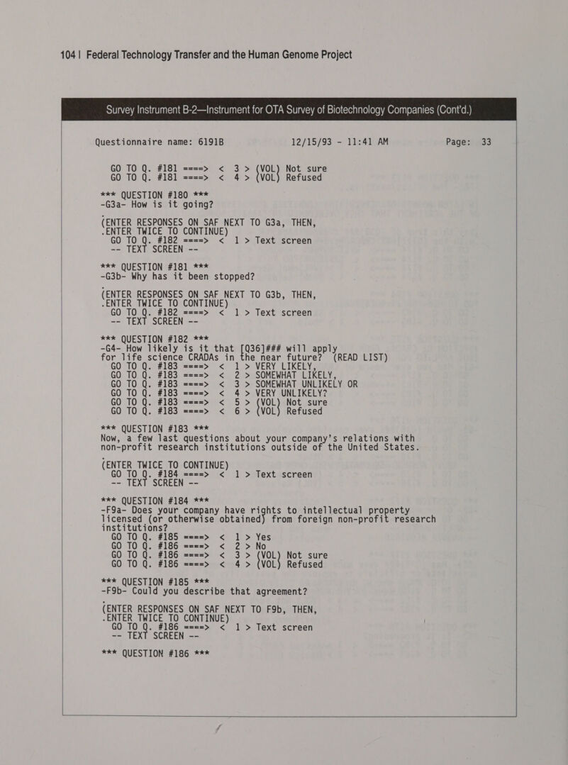   Questionnaire name: 6191B 12/15/93 - 11:41 AM Page: 33 GO TO Q. #181 ====&gt; &lt; 3&gt; cen Not sure GO TO Q. #181 ====&gt; &lt; 4 &gt; (VOL) Refused *** QUESTION #180 *** -G3a- How is it going? (ENTER RESPONSES ON SAF NEXT TO G3a, THEN, -ENTER TWICE TO CONTINUE) GO TO Q. #182 ====&gt; &lt; -- TEXT SCREEN -- Ree SQUESTIONG# 1Glee -G3b- Why has it been stopped? (ENTER RESPONSES ON SAF NEXT TO G3b, THEN, ENTER TWICE TO CONTINUE) GO TO Q. #182 ====&gt; &lt; -- TEXT SCREEN -- **% QUESTION #182-*** -G4- How likely is it that rca will apply he near future? (READ LIST) 1 &gt; Text screen 1 &gt; Text screen  TO Q. #183 =2s=&gt; &lt; 1 &gt; VERY LIKELY; GO TO Q. #183 ====&gt; &lt; 2 &gt; SOMEWHAT LIKELY, GO TO Q. #183 ====&gt; &lt; 3 &gt; SOMEWHAT UNLIKELY OR GO TO Q. #183 ====&gt; &lt; 4 &gt; VERY UNLIKELY? GO TO Q. #183 ====&gt; &lt; 5&gt; ‘VOL Not sure GO TO Q. #183 ====&gt; &lt; 6 &gt; (VOL) Refused exe QUESTION #183 *** Now, a few last questions about your company’s relations with non-profit research institutions outside of the United States. (ENTER TWICE TO CONTINUE) GO TO Q. #184 ====&gt; &lt; -- TEXT SCREEN -- FE* QUESTION: £16490 = 1 &gt; Text screen -F9a- Does your company have rights to intellectual proper licensed (or otherwise pa beane al from foreign non-profit research institutions? GO TO Q. #185 ====&gt; &lt; 1 &gt; Yes GO TO Q. #186 ====&gt; &lt; 2 &gt; No GO TO Q. #186 ====&gt; &lt; 3&gt; {VOL} Not sure GO TO Q. #186 ====&gt; &lt; 4 &gt; (VOL) Refused **k QUESTION #185 *** -F9b- Could you describe that agreement? (ENTER RESPONSES ON SAF NEXT TO F9b, THEN, -ENTER TWICE TO CONTINUE) GO TO Q. #186 ====&gt; &lt; -- TEXT SCREEN -- *** QUESTION #186 *** 1 &gt; Text screen    