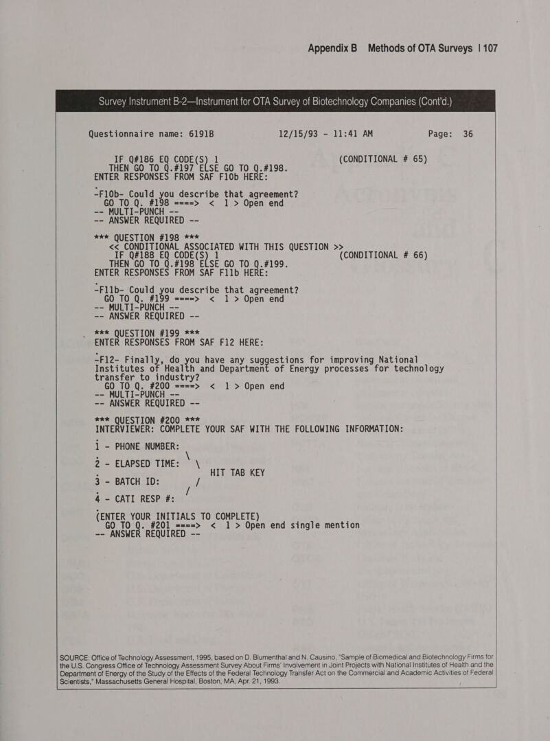 Survey Instrument B-2—Instrument for OTA Survey of Biotechnology Companies (Cont’d.) Questionnaire name: 6191B 12/15/93 - 11:41 AM Page: 36 IF Q#186 EQ apa e| ] (CONDITIONAL # 65) O TO Q.#197 ELSE GO TO Q.#198. THE ENTER RESPONSES FROM SAF F10b HERE: -F1l0b- Could you describe that agreement? GO TO Q. #198 ====&gt; &lt; 1 &gt; Open end -- MULTI-PUNCH -- -- ANSWER REQUIRED -- *xke QUESTION #198 *** &lt;&lt; CONDITIONAL ASSOCIATED WITH THIS QUESTION &gt;&gt; IF Q#188 EQ CODE(S) 1 (CONDITIONAL # 66) THEN GO TO Q.#198 ELSE GO TO Q.#199. ENTER RESPONSES FROM SAF Fllb HERE: -Fllb- Could you describe that agreement? GO TO Q. #199 ====&gt; &lt; 1 &gt; Open end -- MULTI-PUNCH -- -- ANSWER REQUIRED -- we QUESTION #199 *** ENTER RESPONSES FROM SAF F12 HERE: -F12- Finally, do you have any et bee for improving National Institutes of Health and Department of Energy processes for technology transfer to industry? GO TO Q. #200 ====&gt; &lt; 1 &gt; Open end -- MULTI-PUNCH -- -- ANSWER REQUIRED -- **% QUESTION #200 *** INTERVIEWER: COMPLETE YOUR SAF WITH THE FOLLOWING INFORMATION: 1 - PHONE NUMBER: 2 - ELAPSED TIME: \ \ 3 - BATCH ID: 4 - CATI RESP #: (ENTER YOUR INITIALS TO COMPLETE) GO TO Q. #201 ====&gt; &lt; 1 &gt; Open end single mention -- ANSWER REQUIRED --  HIT TAB KEY SOURCE: Office of Technology Assessment, 1995, based on D. Blumenthal and N. Causino, “Sample of Biomedical and Biotechnology Firms for the U.S. Congress Office of Technology Assessment Survey About Firms’ Involvement in Joint Projects with National Institutes of Health and the Department of Energy of the Study of the Effects of the Federal Technology Transfer Act on the Commercial and Academic Activities of Federal Scientists, Massachusetts General Hospital, Boston, MA, Apr. 21, 1993. 