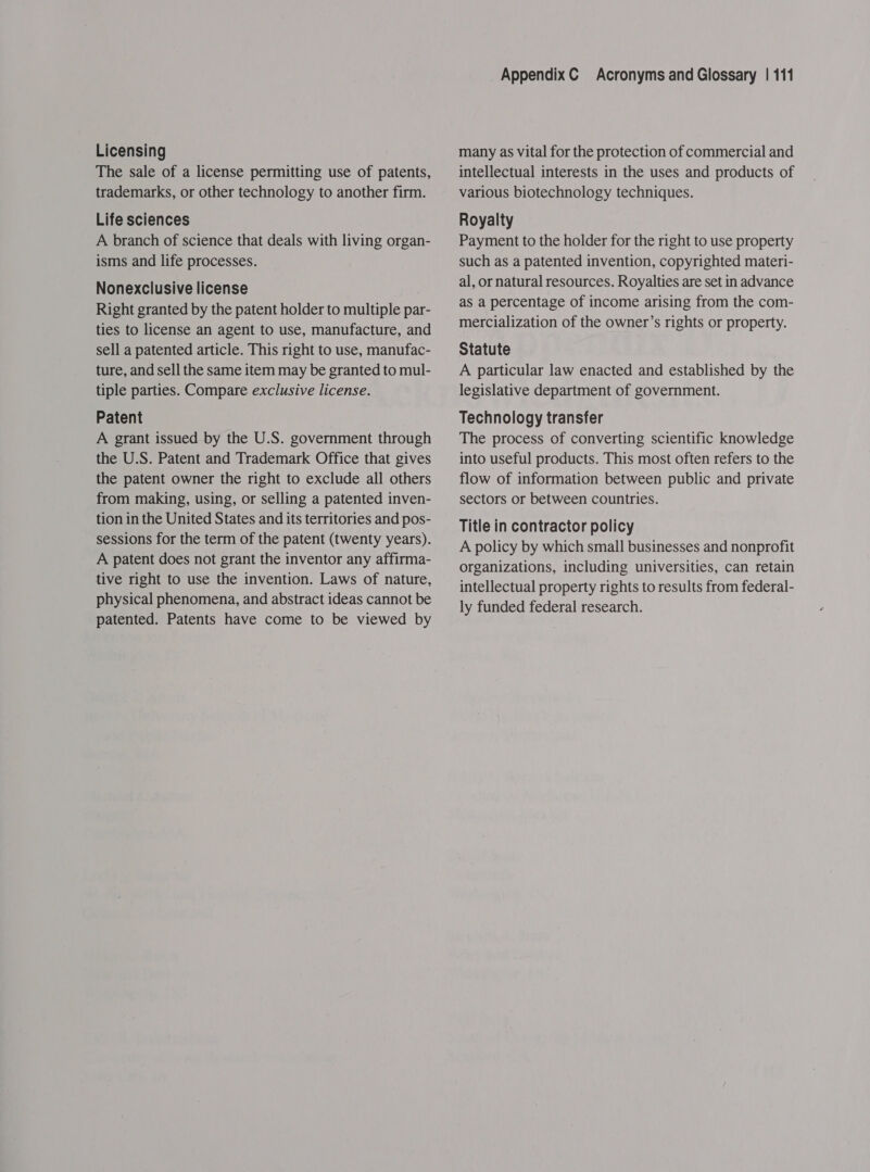 Licensing The sale of a license permitting use of patents, trademarks, or other technology to another firm. Life sciences A branch of science that deals with living organ- isms and life processes. Nonexclusive license Right granted by the patent holder to multiple par- ties to license an agent to use, manufacture, and sell a patented article. This right to use, manufac- ture, and sell the same item may be granted to mul- tiple parties. Compare exclusive license. Patent A grant issued by the U.S. government through the U.S. Patent and Trademark Office that gives the patent owner the right to exclude all others from making, using, or selling a patented inven- tion in the United States and its territories and pos- sessions for the term of the patent (twenty years). A patent does not grant the inventor any affirma- tive right to use the invention. Laws of nature, physical phenomena, and abstract ideas cannot be patented. Patents have come to be viewed by AppendixC Acronyms and Glossary | 111 many as vital for the protection of commercial and intellectual interests in the uses and products of various biotechnology techniques. Royalty Payment to the holder for the right to use property such as a patented invention, copyrighted materi- al, or natural resources. Royalties are set in advance as a percentage of income arising from the com- mercialization of the owner’s rights or property. Statute A particular law enacted and established by the legislative department of government. Technology transfer The process of converting scientific knowledge into useful products. This most often refers to the flow of information between public and private sectors or between countries. Title in contractor policy A policy by which small businesses and nonprofit organizations, including universities, can retain intellectual property rights to results from federal- ly funded federal research.