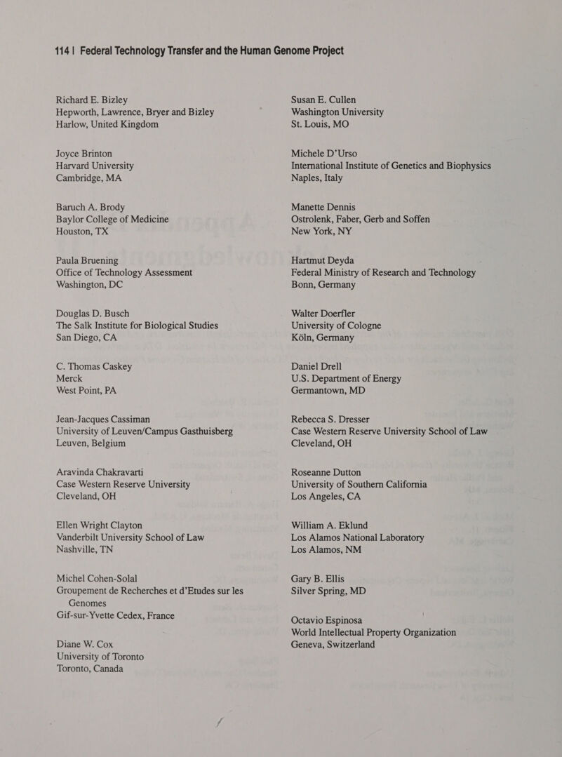 Richard E. Bizley Hepworth, Lawrence, Bryer and Bizley Harlow, United Kingdom Joyce Brinton Harvard University Cambridge, MA Baruch A. Brody Baylor College of Medicine Houston, TX Paula Bruening Office of Technology Assessment Washington, DC Douglas D. Busch The Salk Institute for Biological Studies San Diego, CA C. Thomas Caskey Merck West Point, PA Jean-Jacques Cassiman University of Leuven/Campus Gasthuisberg Leuven, Belgium Aravinda Chakravarti Case Western Reserve University Cleveland, OH Ellen Wright Clayton Vanderbilt University School of Law Nashville, TN Michel Cohen-Solal Groupement de Recherches et d’Etudes sur les Genomes Gif-sur-Yvette Cedex, France Diane W. Cox University of Toronto Toronto, Canada Susan E. Cullen Washington University St. Louis, MO Michele D’Urso International Institute of Genetics and Biophysics Naples, Italy Manette Dennis Ostrolenk, Faber, Gerb and Soffen New York, NY Hartmut Deyda Federal Ministry of Research and Technology Bonn, Germany Walter Doerfler University of Cologne K6ln, Germany Daniel Drell U.S. Department of Energy Germantown, MD Rebecca S. Dresser Case Western Reserve University School of Law Cleveland, OH Roseanne Dutton University of Southern California Los Angeles, CA William A. Eklund Los Alamos National Laboratory Los Alamos, NM Gary B. Ellis Silver Spring, MD Octavio Espinosa World Intellectual Property Organization Geneva, Switzerland