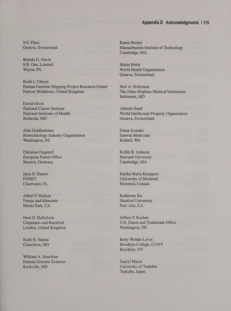 S.S. Fluss Geneva, Switzerland Brenda D. Gavin S.R. One, Limited Wayne, PA Keith I. Gibson Human Genome Mapping Project Resource Centre Harrow Middlesex, United Kingdom David Givol National Cancer Institute National Institutes of Health Bethesda, MD Alan Goldhammer Biotechnology Industry Organization Washington, DC Christian Gugerell European Patent Office Munich, Germany Janis E. Haerer FONET Clearwater, FL Albert P. Halluin Pennie and Edmonds Menlo Park, CA Huw G. Hallybone Carpmaels and Ransford London, United Kingdom Kathi E. Hanna Churchton, MD William A. Haseltine Human Genome Sciences Rockville, MD Appendix D Acknowledgments | 115 Karen Hersey Massachusetts Institute of Technology Cambridge, MA Marie Hirtle World Health Organization Geneva, Switzerland Neil A. Holtzman The Johns Hopkins Medical Institutions Baltimore, MD Alfredo Mardi World Intellectual Property Organization Geneva, Switzerland Diane Isonaka Darwin Molecular Bothell, WA Rollin B. Johnson Harvard University Cambridge, MA Bartha Maria Knoppers University of Montreal Montreal, Canada Katherine Ku Stanford University Palo Alto, CA Jeffrey P. Kushan U.S. Patent and Trademark Office Washington, DC Betty Wolder Levin Brooklyn College, CUNY Brooklyn, NY Darryl Macer University of Tsukuba Tsukuba, Japan
