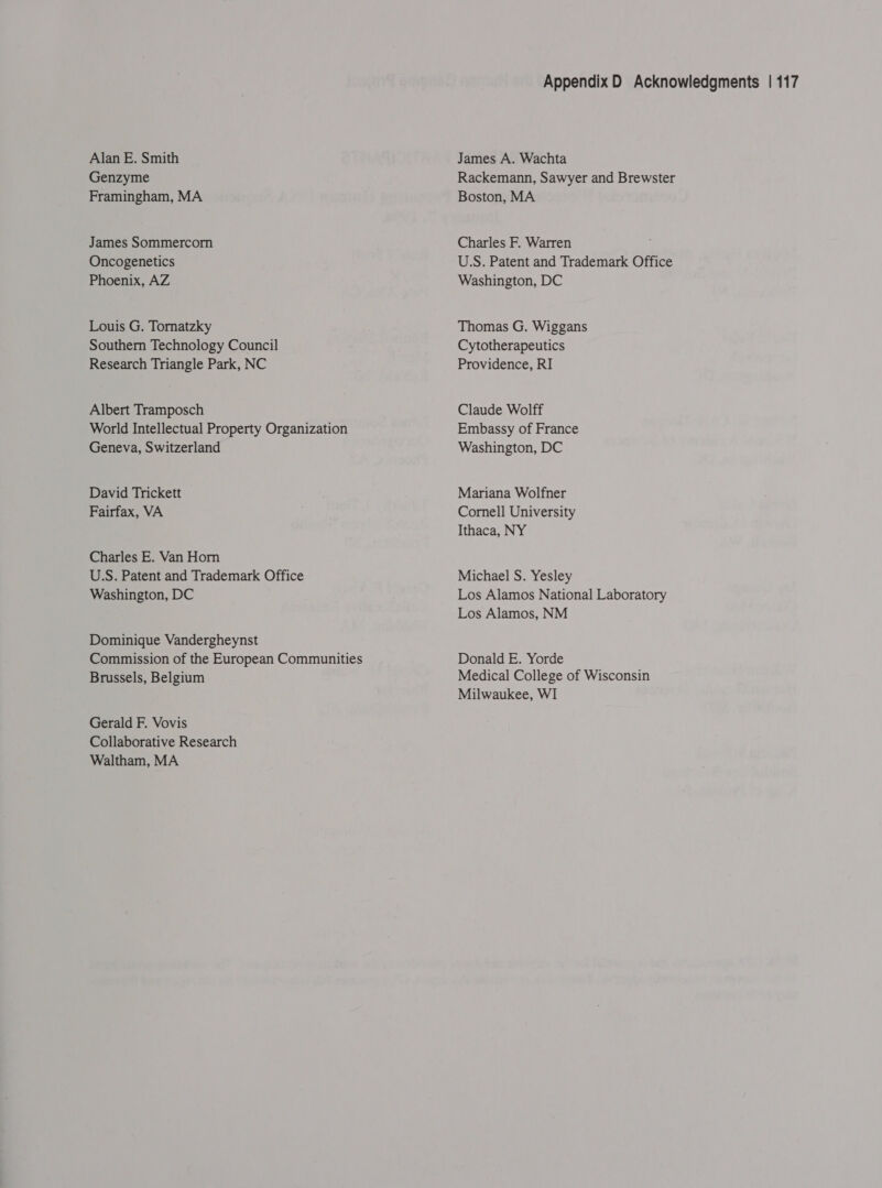 Alan E. Smith Genzyme Framingham, MA James Sommercorn Oncogenetics Phoenix, AZ Louis G. Tornatzky Southern Technology Council Research Triangle Park, NC Albert Tramposch World Intellectual Property Organization Geneva, Switzerland David Trickett Fairfax, VA Charles E. Van Horn U.S. Patent and Trademark Office Washington, DC Dominique Vandergheynst Commission of the European Communities Brussels, Belgium Gerald F. Vovis Collaborative Research Waltham, MA Appendix D Acknowledgments | 117 James A. Wachta Rackemann, Sawyer and Brewster Boston, MA Charles F. Warren U.S. Patent and Trademark Office Washington, DC Thomas G. Wiggans Cytotherapeutics Providence, RI Claude Wolff Embassy of France Washington, DC Mariana Wolfner Cornell University Ithaca, NY Michael S. Yesley Los Alamos National Laboratory Los Alamos, NM Donald E. Yorde Medical College of Wisconsin Milwaukee, WI