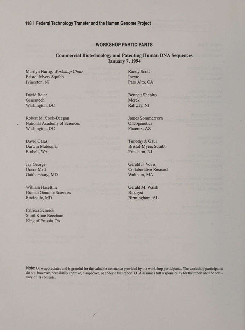 Marilyn Hartig, Workshop Chair Bristol-Myers Squibb Princeton, NJ David Beier Genentech Washington, DC Robert M. Cook-Deegan National Academy of Sciences Washington, DC David Galas Darwin Molecular Bothell, WA Jay George Oncor Med Gaithersburg, MD William Haseltine Human Genome Sciences Rockville, MD Patricia Schreck SmithKline Beecham King of Prussia, PA Randy Scott Incyte Palo Alto, CA Bennett Shapiro Merck Rahway, NJ James Sommercorn Oncogenetics Phoenix, AZ Timothy J. Gaul Bristol-Myers Squibb Princeton, NJ Gerald F. Vovis Collaborative Research Waltham, MA Gerald M. Walsh Biocryst Birmingham, AL racy of its contents.