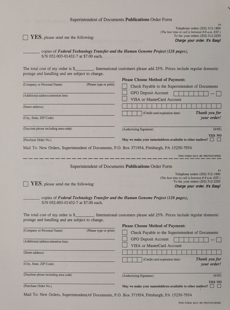 Superintendent of Documents Publications Order Form P3 Telephone orders (202) 512-1800 (The best time to call is between 8-9 a.m. EST.) [| YES, please send me the following: To fax your orders (202) : 12-2250 Charge your order. It's Easy! copies of Federal Technology Transfer and the Human Genome Project (128 pages), S/N 052-003-01432-7 at $7.00 each. The total cost of my order is $ . International customers please add 25%. Prices include regular domestic postage and handling and are subject to change. Please Choose Method of Payment: ie Check Payable to the Superintendent of Documents Se GPO Deposit Account [Et eee LA (Additional address/attention line) CI] P P| &amp; VISA or MasterCard Account (Company or Personal Name) (Please type or print) ee RE (Credit card expiration date) Thank you for (City, State, ZIP Code) your order! (Daytime phone including area code) (Authorizing Signature) (9/95) a YES NO (Purchase Order No.) May we make your name/address available to other mailers? [_] Cc] Mail To: New Orders, Superintendent of Documents, P.O. Box 371954, Pittsburgh, PA 15250-7954 THIS FORM MAY BE PHOTOCOPIED Superintendent of Documents Publications Order Form P3 Telephone orders (202) 512-1800 (The best time to call is between 8-9 a.m. EST.) To fax your orders (202) 512-2250 [ed] YES, please send me the following: Charge your order, It's Easy! copies of Federal Technology Transfer and the Human Genome Project (128 pages), S/N 052-003-01432-7 at $7.00 each. The total cost of my order is $ . International customers please add 25%. Prices include regular domestic postage and handling and are subject to change. Please Choose Method of Payment: [| Check Payable to the Superintendent of Documents (Additional address/attention line) El GPO Deposit Account LIS my hei} [ii VISA or MasterCard Account (Street address) EERRERERDERS (Company or Personal Name) (Please type or print) ee Sa e (Credit card expiration date) Thank you for (City, State, ZIP Code) your order! (Daytime phone including area code) (Authorizing Signature) (9/95) a EE ee YES NO (Purchase Order No.) May we make your name/address available to other mailers? [_] [_] Mail To: New Orders, Superintendent/of Documents, P.O. Box 371954, Pittsburgh, PA 15250-7954 THIS FORM MAY BE PHOTOCOPIED