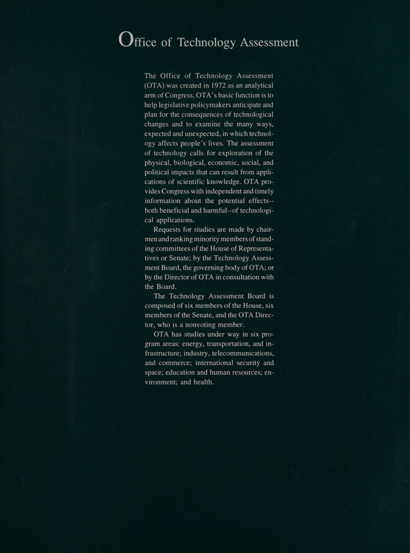 ‘O}Fite: of Technology Assessment The Office of Technology Assessment (OTA) was created in 1972 as an analytical arm of Congress. OTA’s basic function is to help legislative policymakers anticipate and jo) E-Vo me Co) amd oLemexe) onsYere LoCo) eCexenime) Om (oxen ey 0 0) (oye4 (ere changes and to examine the many ways, expected and unexpected, in which technol- ogy affects people’s lives. The assessment ro) mn Coxe) ov C0) (oyna amor: 1 Ue Ke) mm =&gt;.4 0) (0) e180) UO) am tale J) ovAs) (ex-0 Ba 9) (0) (oy: (or: 1 Pacreze) tC) 00 Comm olent:| BmE-oTel political impacts that can result from appli- cations of scientific knowledge. OTA pro- vides Congress with independent and timely information about the potential effects-- both beneficial and harmful--of technologi- (oF: 1 Ui: 0) 9) bert (oy ehe Requests for studies are made by chair- men and ranking minority members of stand- ing committees of the House of Representa- tives or Senate; by the Technology Assess- ment Board, the governing body of OTA; or Loh lelee Dorie ce) me) MON UAW Reo iiicleormuaiie the Board. The Technology Assessment Board is composed of six members of the House, six members of the Senate, and the OTA Direc- tor, who is a nonvoting member. OTA has studies under way in six pro- gram areas: energy, transportation, and in- frastructure; industry, telecommunications, and commerce; international security and space; education and human resources; en- vironment; and health.