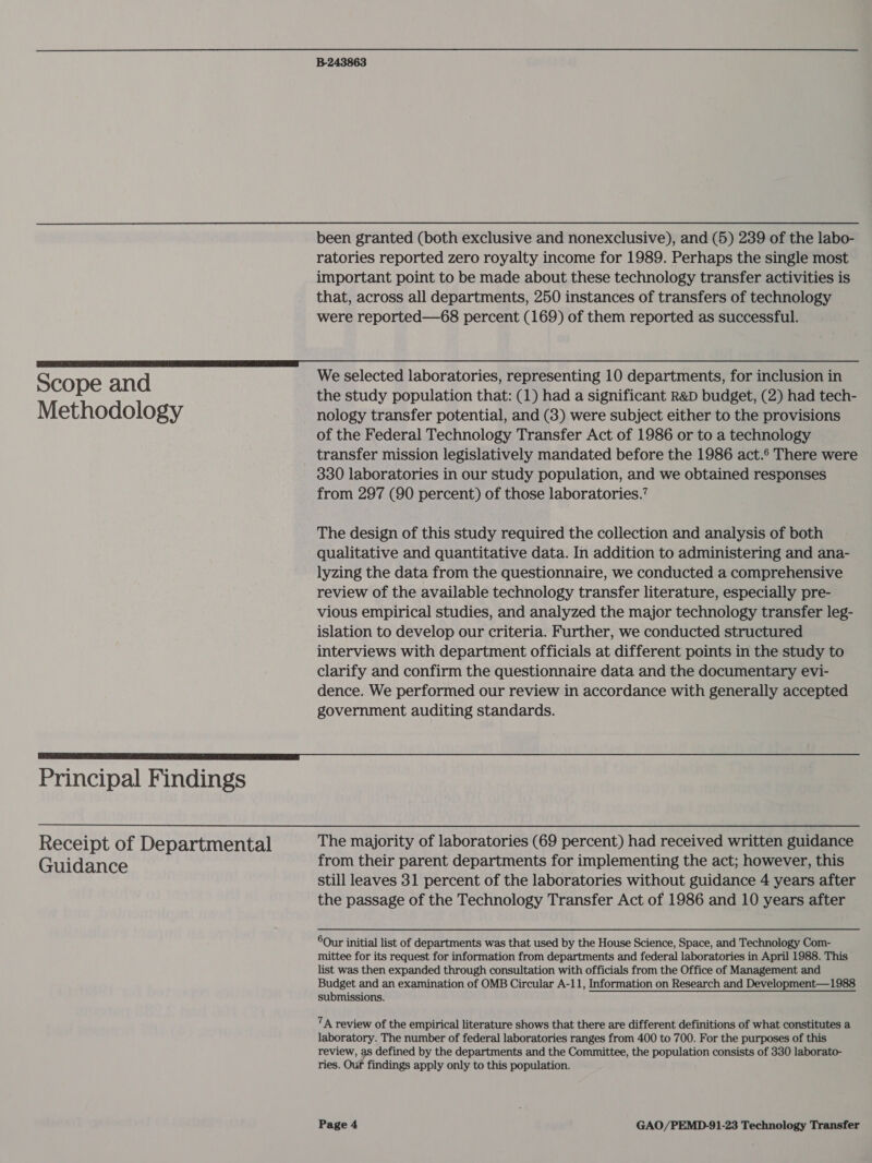 Scope and Methodology B-243863 been granted (both exclusive and nonexclusive), and (5) 239 of the labo- ratories reported zero royalty income for 1989. Perhaps the single most important point to be made about these technology transfer activities is that, across all departments, 250 instances of transfers of technology were reported—68 percent (169) of them reported as successful. We selected laboratories, representing 10 departments, for inclusion in the study population that: (1) had a significant R&amp;D budget, (2) had tech- nology transfer potential, and (3) were subject either to the provisions of the Federal Technology Transfer Act of 1986 or to a technology transfer mission legislatively mandated before the 1986 act.° There were 330 laboratories in our study population, and we obtained responses from 297 (90 percent) of those laboratories.’ The design of this study required the collection and analysis of both qualitative and quantitative data. In addition to administering and ana- lyzing the data from the questionnaire, we conducted a comprehensive review of the available technology transfer literature, especially pre- vious empirical studies, and analyzed the major technology transfer leg- islation to develop our criteria. Further, we conducted structured interviews with department officials at different points in the study to clarify and confirm the questionnaire data and the documentary evi- dence. We performed our review in accordance with generally accepted government auditing standards. Principal Findings Receipt of Departmental Guidance The majority of laboratories (69 percent) had received written guidance from their parent departments for implementing the act; however, this still leaves 31 percent of the laboratories without guidance 4 years after the passage of the Technology Transfer Act of 1986 and 10 years after 6Our initial list of departments was that used by the House Science, Space, and Technology Com- mittee for its request for information from departments and federal laboratories in April 1988. This list was then expanded through consultation with officials from the Office of Management and Budget and an examination of OMB Circular A-11, Information on Research and Development—1988 submissions. 7A review of the empirical literature shows that there are different definitions of what constitutes a laboratory. The number of federal laboratories ranges from 400 to 700. For the purposes of this review, as defined by the departments and the Committee, the population consists of 330 laborato- ries. Ouf findings apply only to this population.