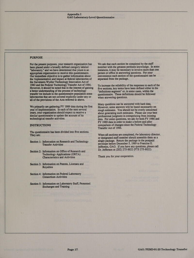 PURPOSE For the present purposes, your research organization has been placed under a broadly defined category labeled laboratory, and we have determined that yours is an appropriate organization to receive this questionnaire. Our immediate objective is to gather information about the implementation and impact at federal laboratories of the Sievenson-Wydler Technology Innovation Act of 1980 and the Federal Technology Transfer Act of 1986. However, it should be noted that in the interest of gaining a better understanding of the process of technology transfer we include in the questionnaire population some laboratories that are not covered explicitly under any or all of the provisions of the Acts referred to above. We primarily are gathering FY 1989 data during the first year of implementation. In each of the next several years, your organization should expect to receive a similar questionnaire to update the account of its technological transfer activities. INSTRUCTIONS The questionnaire has been divided into five sections. They are: Section 1: Information on Research and Technology Transfer Activities Section 2: Information on Office of Research and Technology Applications (ORTA) Characteristics and Activities Section 3: Information on Patents, Licenses and Royalties Section 4: Information on Federal Laboratory Consortium Activities Section 5: Information on Laboratory Staff, Personnel Exchanges and Training Page 17 We ask that each section be completed by the staff member with the greatest pertinent knowledge. In some instances, it may be necessary to involve more than one person or office in answering questions. For your convenience each section of the questionnaire can be separated from the package. To increase the reliability of the responses to each of the five sections, key terms have been defined either in the definitions segment or, in some cases, within the questionnaire. These definitions should be followed when answering questions. Many questions can be answered with hard data. However, some answers will be based necessarily on rough estimates. You should not be overly concemed about generating such estimates. Please use your best professional judgment in extrapolating from existing data. For some questions, we ask for both FY 1986 and FY 1989 data in order to make a before-and-after comparison of changes since the Federal Technology Transfer Act of 1986. When all sections are completed, the laboratory director, or designated staff member should assemble them as a single package. Retum the package in the postpaid envelope before December 5, 1989 to Francine E. Jefferson, GAO. If you have any questions, please call Dr. Jefferson at (202) 275-8822 (FTS 275-8822). Thank you for your cooperation.