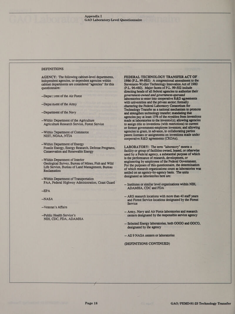 DEFINITIONS AGENCY: The following cabinet-level departments, independent agencies, or dependent agencies within cabinet departments are considered agencies for this questionnaire: --Depar‘raent of the Air Force --Depariment of the Army --Department of the Navy —-Withir: Department of the Agriculture Agriculture Research Service, Forest Service --Within Department of Commerce NIST, NOAA, NTIA --Within Department of Energy Fossile Energy, Energy Research, Defense Programs, Conservation and Renewable Energy --Within Depariment of Interior Geological Survey, Bureau of Mines, Fish and Wild Life Service, Bureau of Land Management, Bureau Reclamation —Within Department of Transportation FAA, Federal Highway Administration, Coast Guard -EPA --NASA --Veteran’s Affairs -Public Health Service’s NIH, CDC, FDA, ADAMHA FEDERAL TECHNOLOGY TRANSFER ACT OF 1986 (P.L. 99-502): A congressional amendment to the Stevenson-Wydler Technology Innovation Act of 1980 (P.L. 96-480). Major facets of P.L. 99-502 include directing heads of all federal agencies to authorize their government-owned and government-operated laboratories to enter into cooperative R&amp;D agreements with universities and the private sector, formally chartering the Federal Laboratory Consortium for Technology Transfer as a national mechanism to promote and strengthen technology transfer, mandating that agencies pay at least 15% of the royalties from inventions made at laboratories to the inventor(s); allowing agencies to assign title to inventions (with restrictions) to current or former government-employee inventors; and allowing agencies to grant, in advance, to collaborating parties patent licenses or assignments on inventions made under cooperative R&amp;D agreements (CRDAS). LABORATORY: The term laboratory means a facility or group of facilities owned, leased, or otherwise used by a Federal agency, a substantial purpose of which is the performance of research, development, or engineering by employees of the Federal Government. For the purposes of this questionnaire, the determination of which research organizations count as laboratories was settled on an agency-by-agency basis. The units -- Institutes or similar level organizations within NIH, ADAMHA, CDC and FDA -- Army, Navy and Air Force laboratories and research centers designated by the responsible service agency -- Selected Energy laboratories, both GOGO and GOCO, designated by the agency -- All 9 NASA centers or laboratories (DEFINITIONS CONTINUED) 