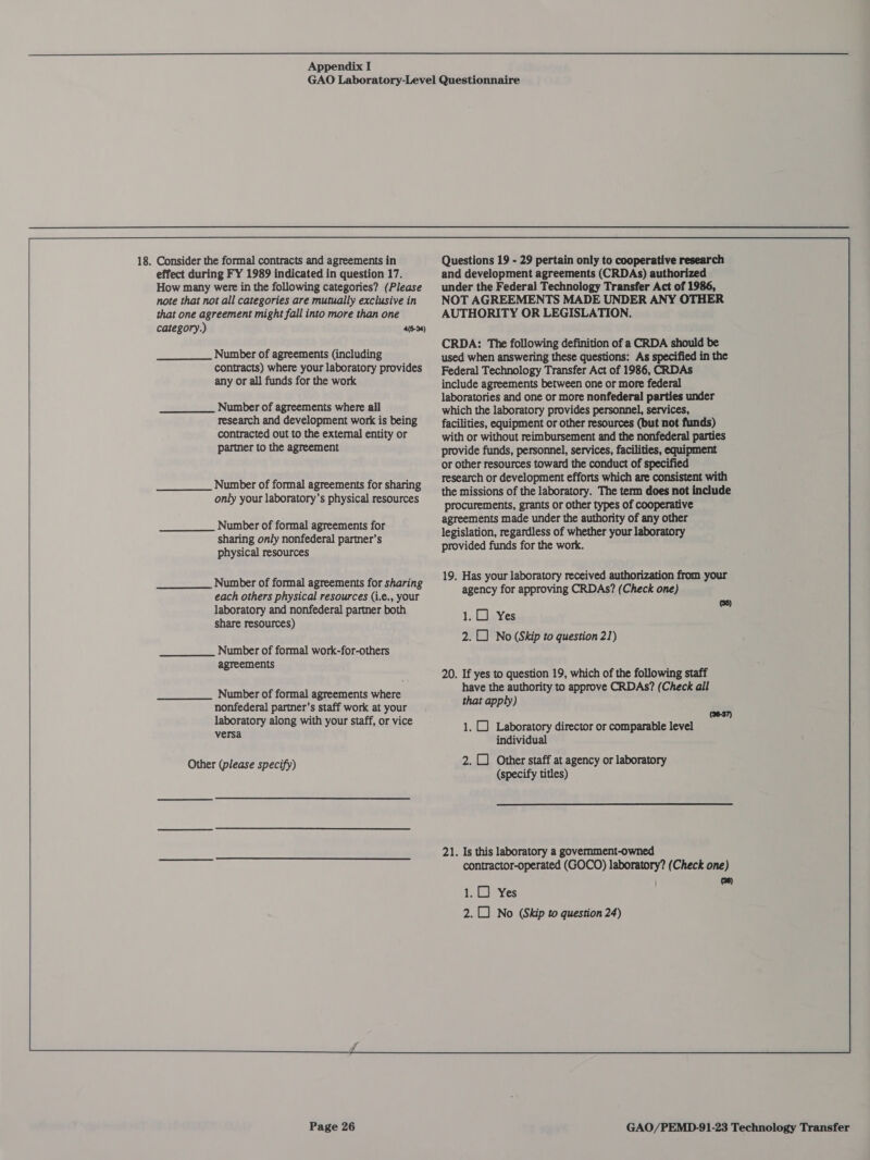   effect during FY 1989 indicated in question 17. How many were in the following categories? (Please note that not all categories are mutually exclusive in that one agreement might fall into more than one category.) 4(6-94) Number of agreements (including contracts) where your laboratory provides any or all funds for the work Number of agreements where all research and development work is being contracted out to the external entity or partner to the agreement Number of formal agreements for sharing only your laboratory’s physical resources Number of formal agreements for sharing only nonfederal partner’s physical resources Number of formal agreements for sharing each others physical resources (i.e., your laboratory and nonfederal partner both share resources) Number of formal work-for-others agreements Number of formal agreements where nonfederal partner’s staff work at your laboratory along with your staff, or vice versa Other (please specify) and development agreements (CRDAs) authorized under the Federal Technology Transfer Act of 1986, NOT AGREEMENTS MADE UNDER ANY OTHER AUTHORITY OR LEGISLATION. CRDA: The following definition of a CRDA should be used when answering these questions: As specified in the Federal Technology Transfer Act of 1986, CRDAs include agreements between one or more federal laboratories and one or more nonfederal parties under which the laboratory provides personnel, services, facilities, equipment or other resources (but not funds) with or without reimbursement and the nonfederal parties provide funds, personnel, services, facilities, equipment or other resources toward the conduct of specified research or development efforts which are consistent with the missions of the laboratory. The term does not include procurements, grants or other types of cooperative agreements made under the authority of any other legislation, regardless of whether your laboratory provided funds for the work. 19. Has your laboratory received authorization from your agency for approving CRDAs? (Check one) (36) 1.0) Yes 2. 1) No (Skip to question 21) 20. If yes to question 19, which of the following staff have the authority to approve CRDAs? (Check all that apply) 1. C Laboratory director or comparable level individual 2. CJ Other staff at agency or laboratory (specify titles) (38-37) 21. Is this laboratory a government-owned contractor-operated (GOCO) laboratory? (Check one) (38) 1.0) Yes 2. 0 No (Skip to question 24)