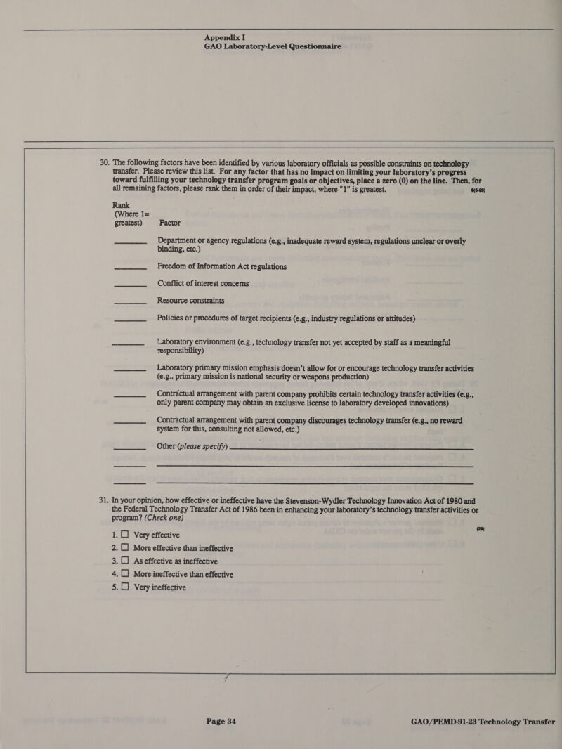  Appendix I GAO Laboratory-Level Questionnaire 30. The following factors have been identified by various laboratory officials as possible constraints on technology transfer. Please review this list. For any factor that has no impact on limiting your laboratory’s progress toward fulfilling your technology transfer program goals or objectives, place a zero (0) on the line. Then, for all remaining factors, please rank them in order of their impact, where 1 is greatest. (6-28) Rank (Where 1= greatest) Factor Department or agency regulations (e.g., inadequate reward system, regulations unclear or overly binding, etc.) Freedom of Information Act regulations Conflict of interest concerns Resource constraints Policies or procedures of target recipients (e.g., industry regulations or attitudes) —_____.__—sOLaboratory environment (e.g., technology transfer not yet accepted by staff as a meaningful responsibility) Laboratory primary mission emphasis doesn’t allow for or encourage technology transfer activities (€.g., primary mission is national security or weapons production) Contractual arrangement with parent company prohibits certain technology transfer activities (e.g., only parent company may obtain an exclusive license to laboratory developed innovations) Contractual arrangement with parent company discourages technology transfer (e.g., no reward system for this, consulting not allowed, etc.) Other (please specify)   31. In your opinion, how effective or ineffective have the Stevenson-Wydler Technology Innovation Act of 1980 and the Federal Technology Transfer Act of 1986 been in enhancing your laboratory's technology transfer activities or program? (Check one) (28) 1.0) Very effective 2. More effective than ineffective 3.0) Aseffective as ineffective 4. More ineffective than effective 5. Very ineffective