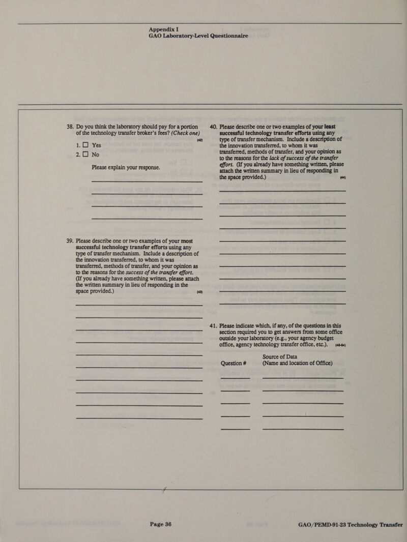 GAO Laboratory-Level Questionnaire 38. Do you think the laboratory should pay for a portion 40. Please describe one or two examples of your least  of the technology transfer broker’s fees? (Check one) successful technology transfer efforts using any (42) type of transfer mechanism. Include a description of 1.0) Yes the innovation transferred, to whom it was 2.0 No transferred, methods of transfer, and your opinion as to the reasons for the lack of success of the transfer effort. (If you already have something written, please attach the written summary in lieu of responding in the space provided.) (64) Please explain your response. 39. Please describe one or two examples of your most successful technology transfer efforts using any type of transfer mechanism. Include a description of the innovation transferred, to whom it was transferred, methods of transfer, and your opinion as to the reasons for the success of the transfer effort. (if you already have something written, please attach the written summary in lieu of responding in the space provided.) (43)  41. Please indicate which, if any, of the questions in this section required you to get answers from some office outside your laboratory (e.g., your agency budget office, agency technology transfer office, etc.). (46-64) Source of Data Question # (Name and location of Office) a a aaa UE yveEnn RnR RU een SS il