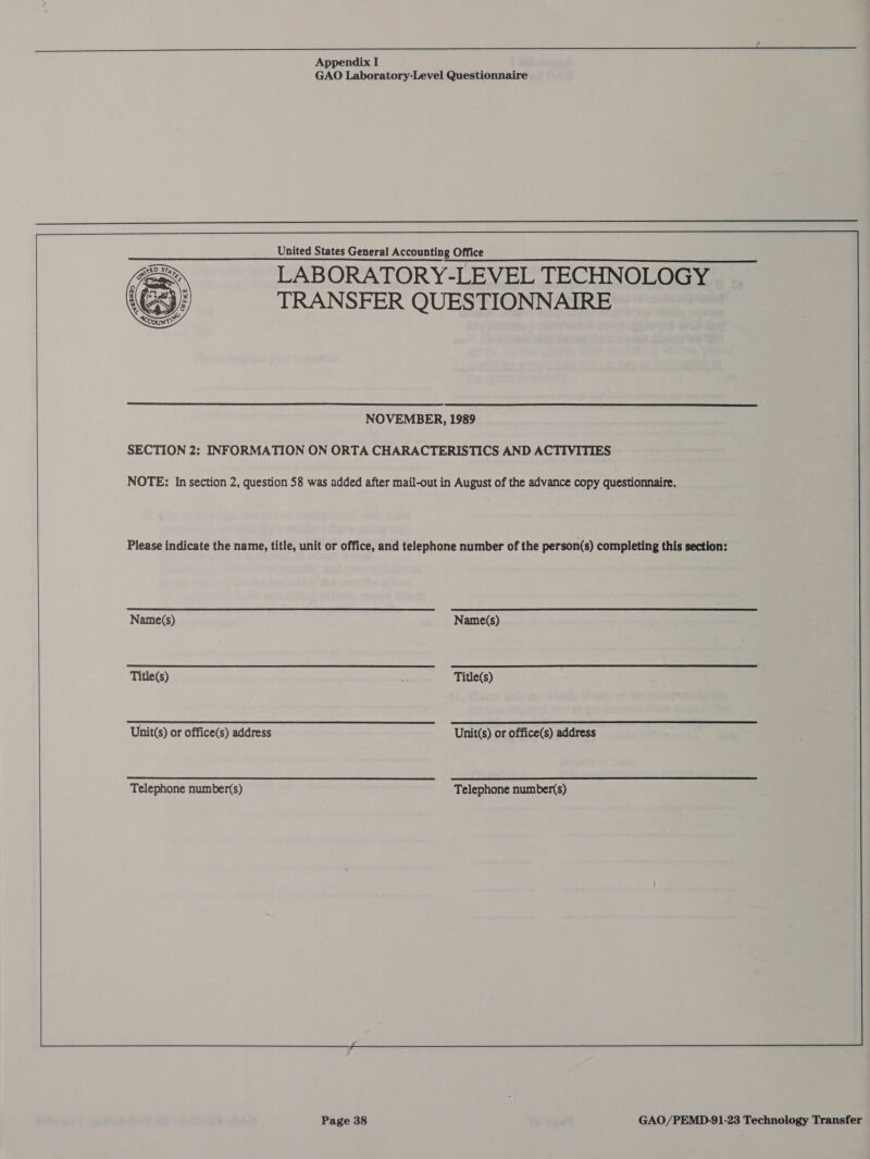  ° GAO Laboratory-Level Questionnaire  United States General Accounting Office LABORATORY-LEVEL TECHNOLOGY TRANSFER QUESTIONNAIRE    NOVEMBER, 1989 SECTION 2: INFORMATION ON ORTA CHARACTERISTICS AND ACTIVITIES NOTE: In section 2, question 58 was added after mail-out in August of the advance copy questionnaire. Please indicate the name, title, unit or office, and telephone number of the person(s) completing this section:  ‘Naticl\ a paelina ce ae Name(s) eR MN e PNT MARTTI trey Unit(s) or office(s) address. ==S=*=*=&lt;“&lt;«*‘*‘“‘*”!”*S*CRS*: OF Offices) addres ‘Telephone number(s) °° Telephone number(s)