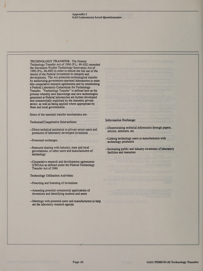  TECHNOLOGY TRANSFER: The Federal Technology Transfer Act of 1986 (P.L. 99-502) amended the Stevenson-Wydler Technology Innovation Act of 1980 (P.L. 96-480) in order to ensure the full use of the results of the Federal investment in research and development. The Act promotes technological transfer by authorizing government-operated laboratories to enter into cooperative research agreements and by establishing a Federal Laboratory Consortium for Technology Transfer, Technology Transfer” is defined here as the process whereby new knowledge and new technologies generated at Federal laboratories are further developed and commercially exploited by the domestic private sector, as well as being applied where appropriate by State and local governments. Some of the essential transfer mechanisms are: Technical/Cooperative Interactions: --Direct technical assistance to private sector users and producers of laboratory-developed inventions --Personnel exchanges Resource sharing with industry, state and local governments, or other users and manufacturers of technology Technology Utilization Activities: --Patenting and licensing of inventions ~Assessing potential commercial applications of inventions and identifying markets and users . --Meetings with potential users and manufacturers to help set the laboratory research agenda Information Exchange: --Disseminating technical information through papers, articles, seminars, etc. --Linking technology users or manufacturers with technology producers --Increasing public and industry awareness of laboratory facilities and resources 