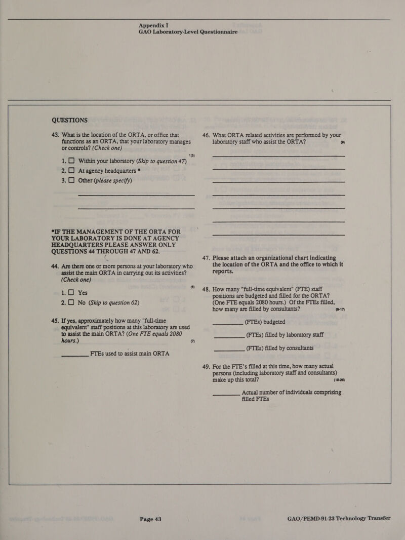 QUESTIONS 43. What is the location of the ORTA, or office that functions as an ORTA, that your laboratory manages or controls? (Check one) 1() 1. Within your laboratory (Skip to question 47) 2.1 Atagency headquarters * 3. Other (please specify) *IF THE MANAGEMENT OF THE ORTA FOR YOUR LABORATORY IS DONE AT AGENCY HEADQUARTERS PLEASE ANSWER ONLY QUESTIONS 44 THROUGH 47 AND 62. 44. Are there one or more persons at your laboratory who assist the main ORTA in carrying out its activities? (Check one) 1.0) Yes 2. No (Skip to question 62) 45. If yes, approximately how many full-time - equivalent staff positions at this laboratory are used to assist the main ORTA? (One FTE equals 2080 hours.) m Page 43 46, What ORTA related activities are performed by your laboratory staff who assist the ORTA? ) 47. Please attach an organizational chart indicating the location of the ORTA and the office to which it reports. . How many full-time equivalent (FTE) staff positions are budgeted and filled for the ORTA? (One FTE equals 2080 hours.) Of the FTEs filled, how many are filled by consultants? (FTEs) budgeted (FTEs) filled by laboratory staff (#17) (FTEs) filled by consultants . For the FTE's filled at this time, how many actual persons (including laboratory staff and consultants) make up this total? (18-28) Actual number of individuals comprising filled FTEs 