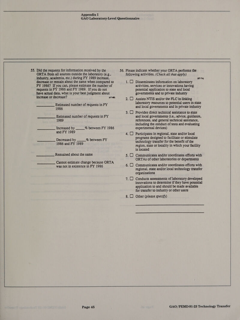 . Did the requests for information received by the ORTA from all sources outside the laboratory (e.g., industry, academia, etc.) during FY 1989 increase, decrease or remain about the same when compared to FY 1986? If you can, please estimate the number of requests in FY 1986 and FY 1989. If you do not have actual data, what is your best judgment about increase or decrease? (47-88) Estimated number of requests in FY 1986 Estimated number of requests in FY 1989 Increased by ___% between FY 1986 and FY 1989 Decreased by ___% between FY 1986 and FY 1989 Remained about the same _________ Cannot estimate change because ORTA was not in existence in FY 1986 Page 45 following activities. (Check all that apply) (67-74) 1. ( Disseminates information on laboratory activities, services or innovations having potential application to state and local govemmments and to private industry 2. Assists NTIS and/or the FLC in linking laboratory resources to potential users in state and local governments and in private industry 3. () Provides direct technical assistance to state and local governments (i.e., advice, guidance, references, and general technical assistance, including the conduct of tests and evaluating experimental devices) Participates in regional, state and/or local programs designed to facilitate or stimulate technology transfer for the benefit of the region, state or locality in which your facility is located 5. () Communicates and/or coordinates efforts with ORTAs of other laboratories or departments 6. () Communicates and/or coordinates efforts with regional, state and/or local technology transfer organizations 