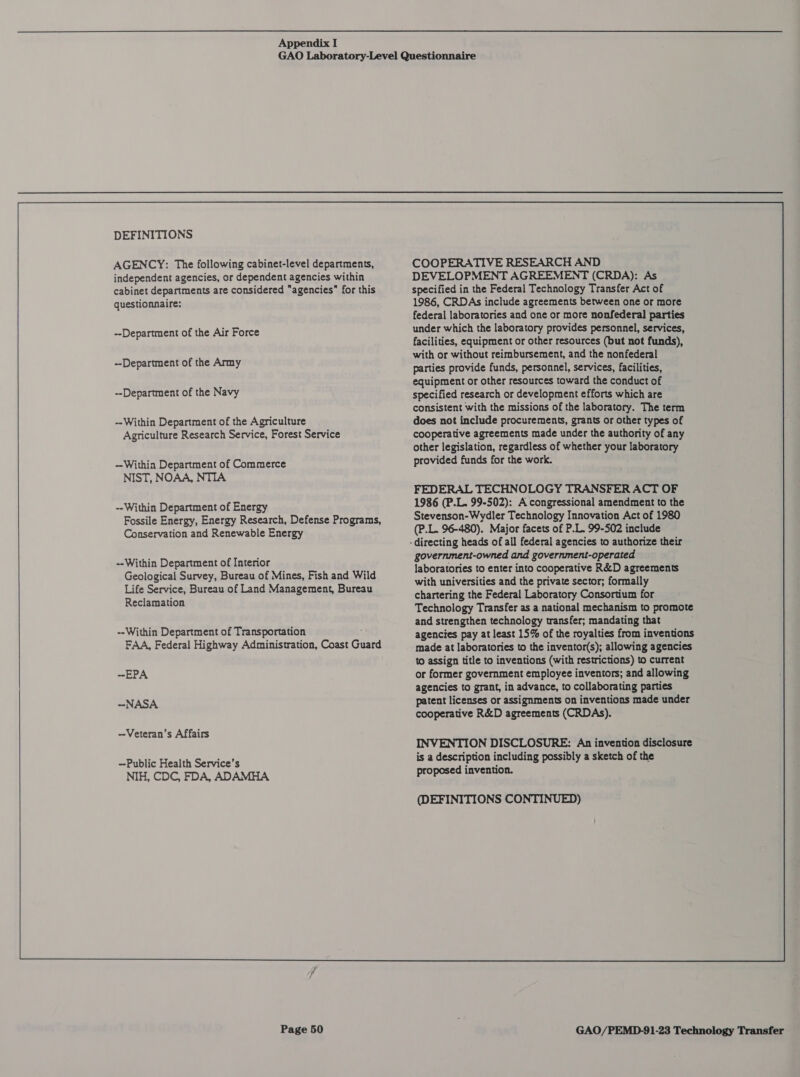 DEFINITIONS AGENCY: The following cabinet-level departments, independent agencies, or dependent agencies within cabinet departments are considered agencies for this questionnaire: --Department of the Air Force --Department of the Army --Department of the Navy --Within Department of the Agriculture Agriculture Research Service, Forest Service ~Within Department of Commerce NIST, NOAA, NTIA --Within Department of Energy Fossile Energy, Energy Research, Defense Programs, Conservation and Renewable Energy --Within Department of Interior Geological Survey, Bureau of Mines, Fish and Wild Life Service, Bureau of Land Management, Bureau Reclamation --Within Department of Transportation FAA, Federal Highway Administration, Coast Guard -EPA -NASA -Veteran’s Affairs -Public Health Service’s NIH, CDC, FDA, ADAMHA Page 50 COOPERATIVE RESEARCH AND DEVELOPMENT AGREEMENT (CRDA): As specified in the Federal Technology Transfer Act of 1986, CRDAs include agreements between one or more federal laboratories and one or more nonfederal parties under which the laboratory provides personnel, services, facilities, equipment or other resources (but not funds), with or without reimbursement, and the nonfederal parties provide funds, personnel, services, facilities, equipment or other resources toward the conduct of specified research or development efforts which are consistent with the missions of the laboratory. The term does not include procurements, grants or other types of cooperative agreements made under the authority of any other legislation, regardless of whether your laboratory provided funds for the work. FEDERAL TECHNOLOGY TRANSFER ACT OF 1986 (P.L. 99-502): A congressional amendment to the Stevenson-Wydler Technology Innovation Act of 1980 (P.L. 96-480). Major facets of P.L. 99-502 include government-owned and government-operated laboratories to enter into cooperative R&amp;D agreements with universities and the private sector; formally chartering the Federal Laboratory Consortium for Technology Transfer as a national mechanism to promote and strengthen technology transfer; mandating that agencies pay at least 15% of the royalties from inventions made at laboratories to the inventor(s); allowing agencies to assign title to inventions (with restrictions) to current or former government employee inventors; and allowing agencies to grant, in advance, to collaborating parties patent licenses or assignments on inventions made under cooperative R&amp;D agreements (CRDAS). INVENTION DISCLOSURE: An invention disclosure is a description including possibly a sketch of the proposed invention.