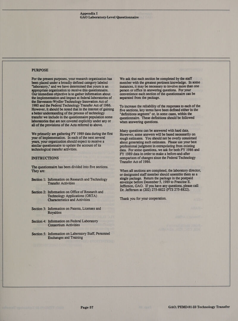 PURPOSE For the present purposes, your research organization has been placed under a broadly defined category labeled laboratory, and we have determined that yours is an appropriate organization to receive this questionnaire. Our immediate objective is to gather information about the implementation and impact at federal laboratories of the Stevenson-Wydler Technology Innovation Act of 1980 and the Federal Technology Transfer Act of 1986. However, it should be noted that in the interest of gaining a better understanding of the process of technology transfer we include in the questionnaire population some laboratories that are not covered explicitly under any or all of the provisions of the Acts referred to above. We primarily are gathering FY 1989 data during the first year of implementation. In each of the next several years, your organization should expect to receive a similar questionnaire to update the account of its technological transfer activities. INSTRUCTIONS The questionnaire has been divided into five sections. They are: Section 1: Information on Research and Technology Transfer Activities Section 2: Information on Office of Research and Technology Applications (ORTA) Characteristics and Activities Information on Patents, Licenses and Royalties Information on Federal Laboratory Consortium Activities Information on Laboratory Staff, Personnel Exchanges and Training Page 57 We ask that each section be completed by the staff member with the greatest pertinent knowledge. In some instances, it may be necessary to involve more than one person or office in answering questions. For your convenience each section of the questionnaire can be separated from the package. To increase the reliability of the responses to each of the five sections, key terms have been defined either in the definitions segment” or, in some cases, within the questionnaire. These definitions should be followed when answering questions. Many questions can be answered with hard data. However, some answers will be based necessarily on rough estimates. You should not be overly concemed about generating such estimates. Please use your best professional judgment in extrapolating from existing data. For some questions, we ask for both FY 1986 and FY 1989 data in order to make a before-and-after comparison of changes since the Federal Technology Transfer Act of 1986. When all sections are completed, the laboratory director, or designated staff member should assemble them as a Thank you for your cooperation. 