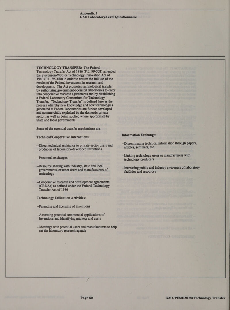 TECHNOLOGY TRANSFER: The Federal Technology Transfer Act of 1986 (P.L. 99-502) amended the Stevenson-Wydler Technology Innovation Act of 1980 (PL. 96-480) in order to ensure the full use of the results of the Federal investment in research and development. The Act promotes technological transfer by authorizing government-operated laboratories to enter into cooperative research agreements and by establishing a Federal Laboratory Consortium for Technology Transfer. Technology Transfer is defined here as the process whereby new knowledge and new technologies generated at Federal laboratories are further developed and commercially exploited by the domestic private sector, as well as being applied where appropriate by State and local governments. Some of the essential transfer mechanisms are: Technical/Cooperative Interactions: --Direct technical assistance to private-sector users and producers of laboratory-developed inventions --Personnel exchanges --Resource sharing with industry, state and local governments, or other users and manufacturers of technology Cooperative research and development agreements (CRDAs) as defined under the Federal Technology Transfer Act of 1986 Technology Utilization Activities: --Patenting and licensing of inventions --Assessing potential commercial applications of inventions and identifying markets and users --Meetings with potential users and manufacturers to help set the laboratory research agenda  Information Exchange: --Disseminating technical information through papers, articles, seminars, etc. --Linking technology users or manufacturers with technology producers facilities and resources