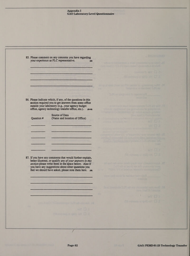GAO Laboratory-Level Questionnaire 85. Please comment on any concems you have regarding your experience as FLC representative. (22) 86. Please indicate which, if any, of the questions in this section required you to get answers from some office outside your laboratory (e.g., your agency budget office, agency technology transfer office, etc.). ssa) Source of Data Question # (Name and location of Office)