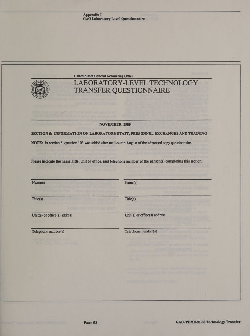 GAO Laboratory-Level Questionnaire United States General Accounting Office LABORATORY-LEVEL TECHNOLOGY TRANSFER QUESTIONNAIRE NOVEMBER, 1989 SECTION 5: INFORMATION ON LABORATORY STAFF, PERSONNEL EXCHANGES AND TRAINING NOTE: In section 5, question 103 was added after mail-out in August of the advanced copy questionnaire. Please indicate the name, title, unit or office, and telephone number of the person(s) completing this section: [Nine UMN UGE Sade Ton Soa Name(s) ‘THR MRNOWORT O62 2 LN te cate oT Title(s) ‘Unit(s)oroffice(s) address tttttti(CS~S Unit(s) or office(s) address ‘Telephonenumbers) = tt i tststi<isS Telephone number(s)