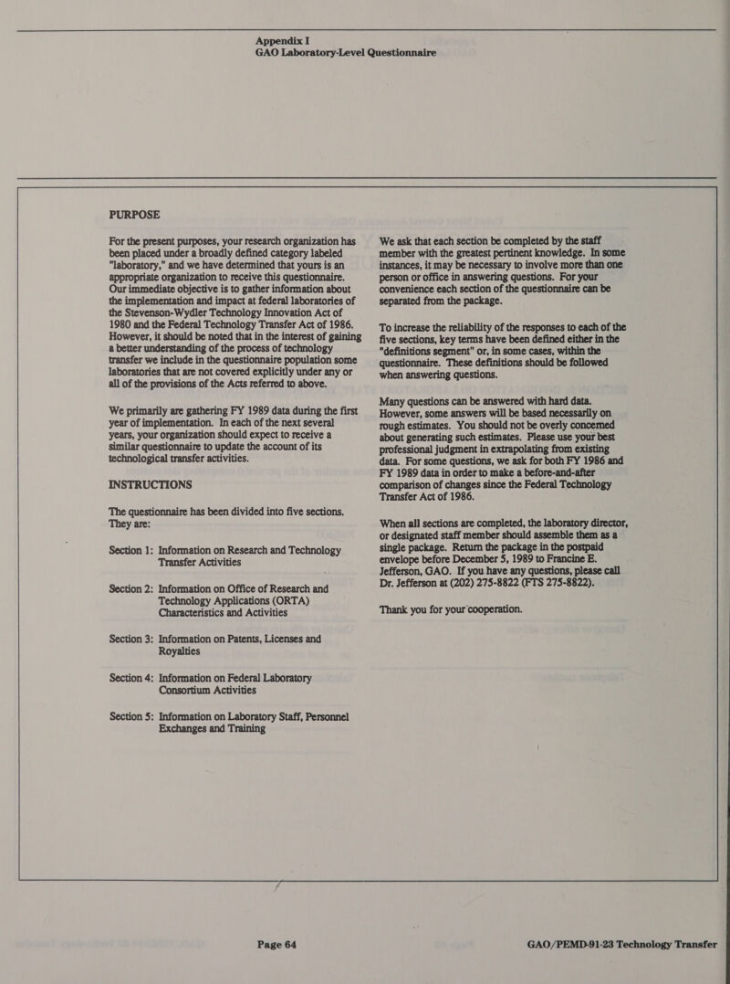 PURPOSE For the present purposes, your research organization has been placed under a broadly defined category labeled laboratory, and we have determined that yours is an appropriate organization to receive this questionnaire. Our immediate objective is to gather information about the implementation and impact at federal laboratories of the Stevenson-Wydler Technology Innovation Act of 1980 and the Federal Technology Transfer Act of 1986. However, it should be noted that in the interest of gaining a better understanding of the process of technology transfer we include in the questionnaire population some laboratories that are not covered explicitly under any or all of the provisions of the Acts referred to above. We primarily are gathering FY 1989 data during the first year of implementation. In each of the next several years, your organization should expect to receive a similar questionnaire to update the account of its technological transfer activities. INSTRUCTIONS The questionnaire has been divided into five sections. They are: Section 1: Information on Research and Technology Transfer Activities Section 2: Information on Office of Research and Technology Applications (ORTA) Characteristics and Activities Information on Patents, Licenses and Royalties Information on Federal Laboratory Consortium Activities Information on Laboratory Staff, Personnel Exchanges and Training  We ask that each section be completed by the staff member with the greatest pertinent knowledge. In some instances, it may be necessary to involve more than one person or office in answering questions. For your convenience each section of the questionnaire can be separated from the package. To increase the reliability of the responses to each of the five sections, key terms have been defined either in the definitions segment or, in some cases, within the questionnaire. These definitions should be followed when answering questions. Many questions can be answered with hard data. However, some answers will be based necessarily on rough estimates. You should not be overly concemed about generating such estimates. Please use your best professional judgment in extrapolating from existing data. For some questions, we ask for both FY 1986 and FY 1989 data in order to make a before-and-after comparison of changes since the Federal Technology Transfer Act of 1986. When all sections are completed, the laboratory director, or designated staff member should assemble them as a Thank you for your cooperation.