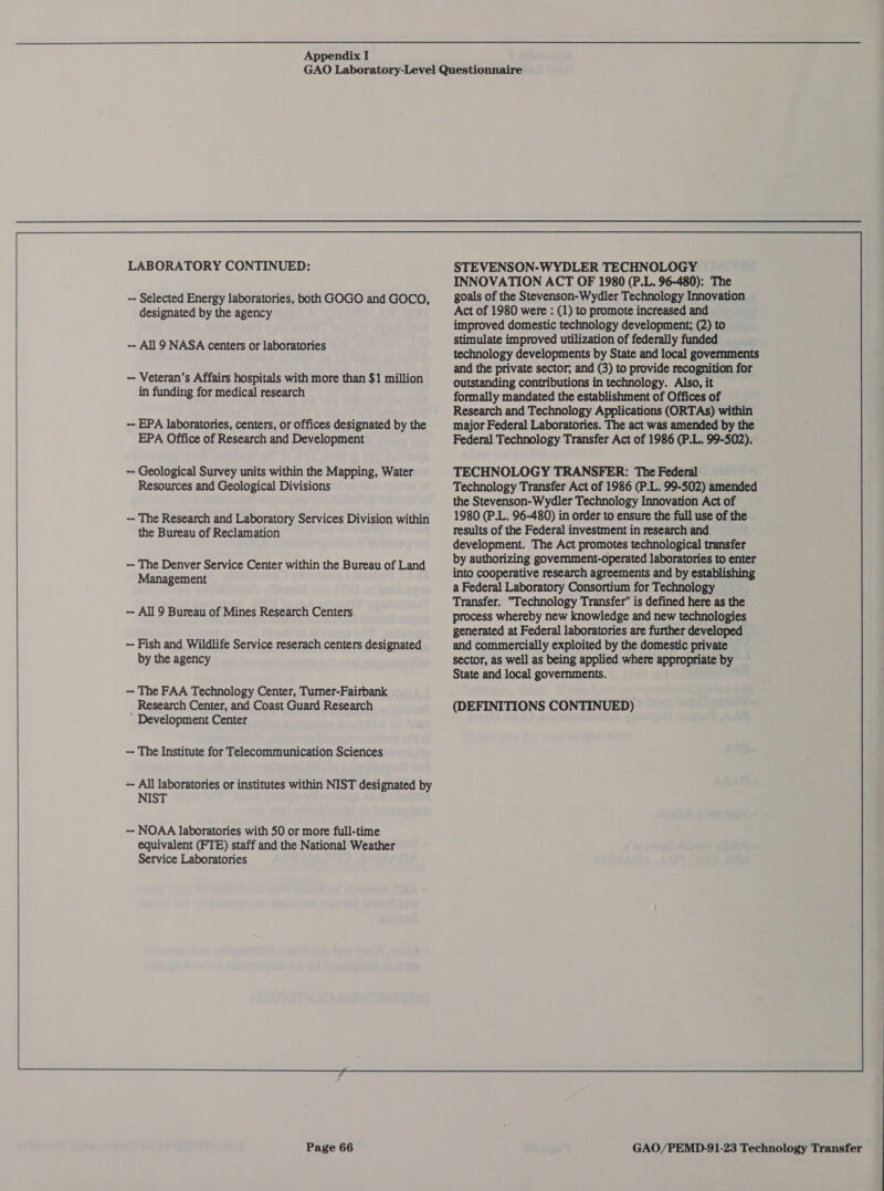 LABORATORY CONTINUED: -- Selected Energy laboratories, both GOGO and GOCO, designated by the agency -- All 9 NASA centers or laboratories -- Veteran’s Affairs hospitals with more than $1 million in funding for medical research -- EPA laboratories, centers, or offices designated by the EPA Office of Research and Development -- Geological Survey units within the Mapping, Water Resources and Geological Divisions -- The Research and Laboratory Services Division within the Bureau of Reclamation -- The Denver Service Center within the Bureau of Land Management -- All 9 Bureau of Mines Research Centers -- Fish and Wildlife Service reserach centers designated by the agency ~ The FAA Technology Center, Tumer-Fairbank . ’ Development Center -- The Institute for Telecommunication Sciences -- All laboratories or institutes within NIST designated by NIST -- NOAA laboratories with 50 or more full-time equivalent (FTE) staff and the National Weather Service Laboratories Page 66 STEVENSON-WYDLER TECHNOLOGY INNOVATION ACT OF 1980 (P.L. 96-480): The goals of the Stevenson-Wydler Technology Innovation Act of 1980 were : (1) to promote increased and improved domestic technology development; (2) to stimulate improved utilization of federally funded technology developments by State and local governments and the private sector, and (3) to provide recognition for outstanding contributions in technology. Also, it formally mandated the establishment of Offices of Research and Technology Applications (ORTAs) within major Federal Laboratories. The act was amended by the Federal Technology Transfer Act of 1986 (P.L. 99-502). TECHNOLOGY TRANSFER: The Federal Technology Transfer Act of 1986 (P.L. 99-502) amended the Stevenson-Wydler Technology Innovation Act of 1980 (P.L. 96-480) in order to ensure the full use of the results of the Federal investment in research and development. The Act promotes technological transfer by authorizing government-operated laboratories to enter into cooperative research agreements and by establishing a Federal Laboratory Consortium for Technology Transfer. Technology Transfer” is defined here as the process whereby new knowledge and new technologies generated at Federal laboratories are further developed and commercially exploited by the domestic private sector, as well as being applied where appropriate by State and local governments.