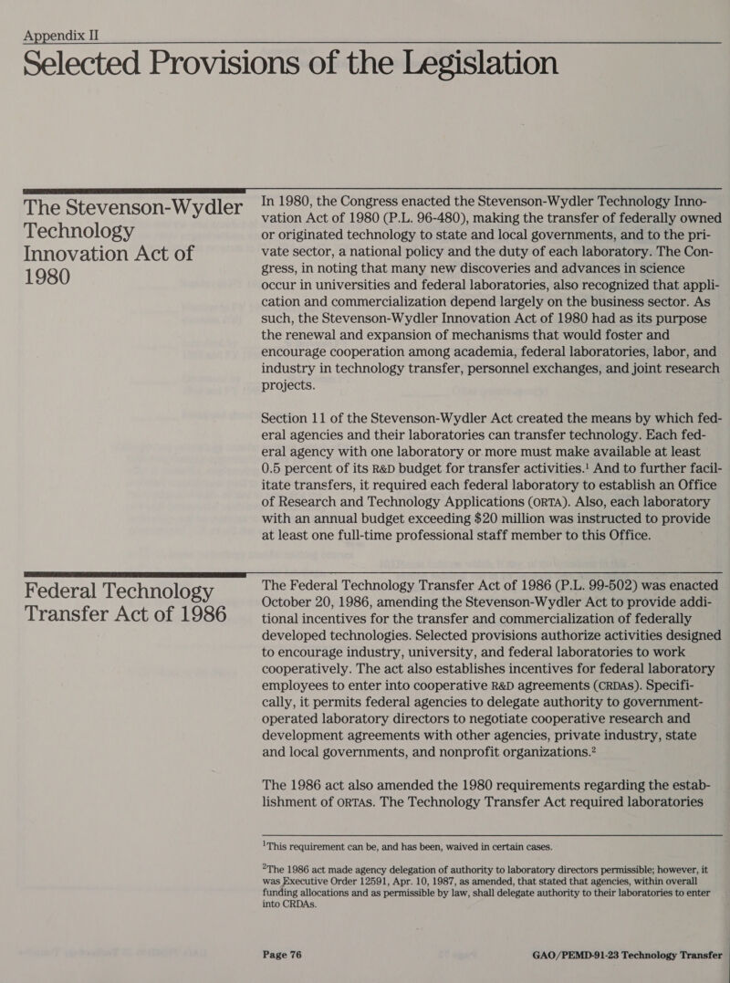 The Stevenson-Wydler Technology Innovation Act of 1980 Federal Technology Transfer Act of 1986 In 1980, the Congress enacted the Stevenson-Wydler Technology Inno- vation Act of 1980 (P.L. 96-480), making the transfer of federally owned or originated technology to state and local governments, and to the pri- vate sector, a national policy and the duty of each laboratory. The Con- gress, in noting that many new discoveries and advances in science occur in universities and federal laboratories, also recognized that appli- cation and commercialization depend largely on the business sector. As such, the Stevenson-Wydler Innovation Act of 1980 had as its purpose the renewal and expansion of mechanisms that would foster and encourage cooperation among academia, federal laboratories, labor, and industry in technology transfer, personnel exchanges, and joint research projects. Section 11 of the Stevenson-Wydler Act created the means by which fed- eral agencies and their laboratories can transfer technology. Each fed- eral agency with one laboratory or.more must make available at least 0.5 percent of its R&amp;D budget for transfer activities.! And to further facil- itate transfers, it required each federal laboratory to establish an Office of Research and Technology Applications (ORTA). Also, each laboratory with an annual budget exceeding $20 million was instructed to provide at least one full-time professional staff member to this Office. The Federal Technology Transfer Act of 1986 (P.L. 99-502) was enacted October 20, 1986, amending the Stevenson-Wydler Act to provide addi- tional incentives for the transfer and commercialization of federally developed technologies. Selected provisions authorize activities designed to encourage industry, university, and federal laboratories to work cooperatively. The act also establishes incentives for federal laboratory employees to enter into cooperative R&amp;D agreements (CRDAS). Specifi- cally, it permits federal agencies to delegate authority to government- operated laboratory directors to negotiate cooperative research and development agreements with other agencies, private industry, state and local governments, and nonprofit organizations.’ The 1986 act also amended the 1980 requirements regarding the estab- lishment of oRTAS. The Technology Transfer Act required laboratories 1 This requirement can be, and has been, waived in certain cases. 2The 1986 act made agency delegation of authority to laboratory directors permissible; however, it was Executive Order 12591, Apr. 10, 1987, as amended, that stated that agencies, within overall funding allocations and as permissible by law, shall delegate authority to their laboratories to enter into CRDAs.