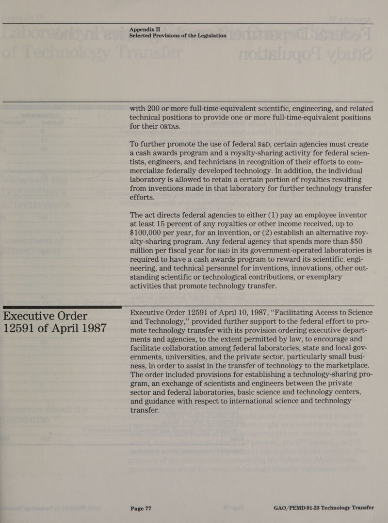 Executive Order 12591 of April 1987 Appendix II Selected Provisions of the Legislation with 200 or more full-time-equivalent scientific, engineering, and related technical positions to provide one or more full-time-equivalent positions for their ORTAS. To further promote the use of federal R&amp;D, certain agencies must create a cash awards program and a royalty-sharing activity for federal scien- tists, engineers, and technicians in recognition of their efforts to com- mercialize federally developed technology. In addition, the individual laboratory is allowed to retain a certain portion of royalties resulting from inventions made in that laboratory for further technology transfer efforts. The act directs federal agencies to either (1) pay an employee inventor at least 15 percent of any royalties or other income received, up to $100,000 per year, for an invention, or (2) establish an alternative roy- alty-sharing program. Any federal agency that spends more than $50 million per fiscal year for R&amp;D in its government-operated laboratories is required to have a cash awards program to reward its scientific, engi- neering, and technical personnel for inventions, innovations, other out- standing scientific or technological contributions, or exemplary activities that promote technology transfer. Executive Order 12591 of April 10, 1987, “Facilitating Access to Science and Technology,” provided further support to the federal effort to pro- mote technology transfer with its provision ordering executive depart- ments and agencies, to the extent permitted by law, to encourage and facilitate collaboration among federal laboratories, state and local gov- ernments, universities, and the private sector, particularly small busi- ness, in order to assist in the transfer of technology to the marketplace. The order included provisions for establishing a technology-sharing pro- gram, an exchange of scientists and engineers between the private sector and federal laboratories, basic science and technology centers, and guidance with respect to international science and technology transfer.