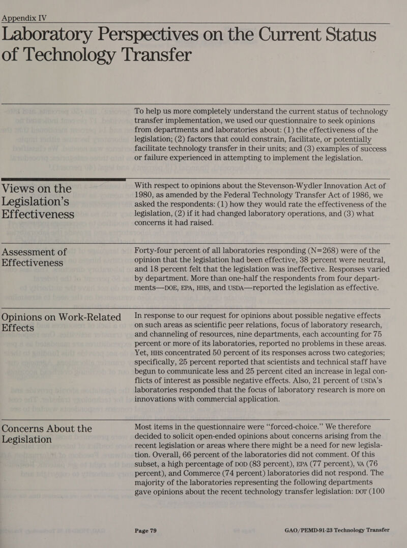  Views on the Legislation’s Effectiveness Assessment of Effectiveness Opinions on Work-Related Effects Concerns About the Legislation To help us more completely understand the current status of technology transfer implementation, we used our questionnaire to seek opinions from departments and laboratories about: (1) the effectiveness of the legislation; (2) factors that could constrain, facilitate, or potentially facilitate technology transfer in their units; and (3) examples of success or failure experienced in attempting to implement the legislation. With respect to opinions about the Stevenson-Wydler Innovation Act of 1980, as amended by the Federal Technology Transfer Act of 1986, we asked the respondents: (1) how they would rate the effectiveness of the legislation, (2) if it had changed laboratory operations, and (3) what concerns it had raised. Forty-four percent of all laboratories responding (N=268) were of the opinion that the legislation had been effective, 38 percent were neutral, and 18 percent felt that the legislation was ineffective. Responses varied by department. More than one-half the respondents from four depart- ments—DOE, EPA, HHS, and USpDA—reported the legislation as effective. In response to our request for opinions about possible negative effects on such areas as scientific peer relations, focus of laboratory research, and channeling of resources, nine departments, each accounting for 75 percent or more of its laboratories, reported no problems in these areas. Yet, HHS concentrated 50 percent of its responses across two categories; specifically, 25 percent reported that scientists and technical staff have begun to communicate less and 25 percent cited an increase in legal con- flicts of interest as possible negative effects. Also, 21 percent of USDA’s laboratories responded that the focus of laboratory research is more on innovations with commercial application. Most items in the questionnaire were ‘‘forced-choice.”’ We therefore decided to solicit open-ended opinions about concerns arising from the recent legislation or areas where there might be a need for new legisla- tion. Overall, 66 percent of the laboratories did not comment. Of this subset, a high percentage of DOD (83 percent), EPA (77 percent), VA (76 percent), and Commerce (74 percent) laboratories did not respond. The majority of the laboratories representing the following departments gave opinions about the recent technology transfer legislation: por (100