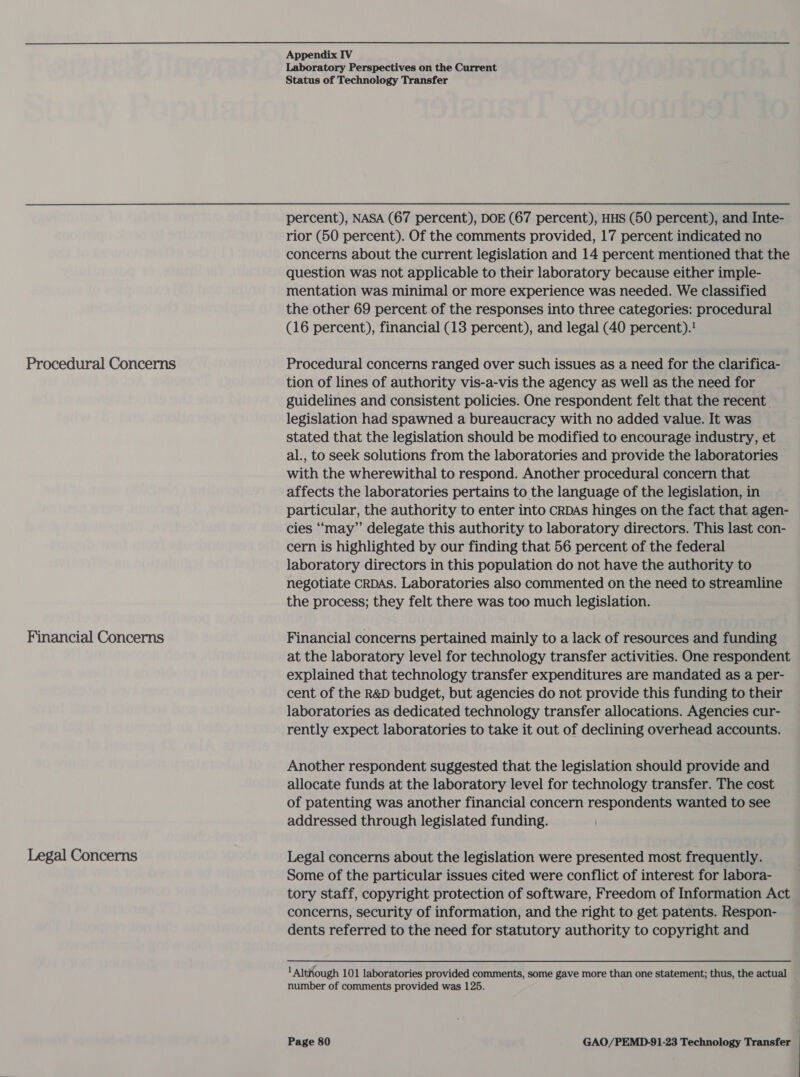 Laboratory Perspectives on the Current Status of Technology Transfer percent), NASA (67 percent), DOE (67 percent), HHS (50 percent), and Inte- rior (50 percent). Of the comments provided, 17 percent indicated no concerns about the current legislation and 14 percent mentioned that the question was not applicable to their laboratory because either imple- mentation was minimal or more experience was needed. We classified the other 69 percent of the responses into three categories: procedural (16 percent), financial (13 percent), and legal (40 percent)! Procedural Concerns Procedural concerns ranged over such issues as a need for the clarifica- tion of lines of authority vis-a-vis the agency as well as the need for guidelines and consistent policies. One respondent felt that the recent. legislation had spawned a bureaucracy with no added value. It was stated that the legislation should be modified to encourage industry, et al., to seek solutions from the laboratories and provide the laboratories with the wherewithal to respond. Another procedural concern that affects the laboratories pertains to the language of the legislation, in particular, the authority to enter into CRDAs hinges on the fact that agen- cies ‘‘may’”’ delegate this authority to laboratory directors. This last con- cern is highlighted by our finding that 56 percent of the federal laboratory directors in this population do not have the authority to negotiate CRDAS. Laboratories also commented on the need to streamline the process; they felt there was too much legislation. Financial Concerns Financial concerns pertained mainly to a lack of resources and funding at the laboratory level for technology transfer activities. One respondent explained that technology transfer expenditures are mandated as a per- cent of the R&amp;D budget, but agencies do not provide this funding to their laboratories as dedicated technology transfer allocations. Agencies cur- rently expect laboratories to take it out of declining overhead accounts. Another respondent suggested that the legislation should provide and allocate funds at the laboratory level for technology transfer. The cost of patenting was another financial concern respondents wanted to see addressed through legislated funding. Legal Concerns Legal concerns about the legislation were presented most frequently. Some of the particular issues cited were conflict of interest for labora- tory staff, copyright protection of software, Freedom of Information Act concerns, security of information, and the right to get patents. Respon- dents referred to the need for statutory authority to copyright and 1 Although 101 laboratories provided comments, some gave more than one statement; thus, the actual number of comments provided was 125.