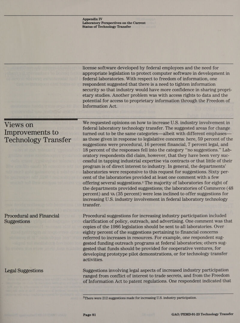 Views on Improvements to Technology Transfer Procedural and Financial Suggestions Legal Suggestions Appendix IV Laboratory Perspectives on the Current Status of Technology Transfer license software developed by federal employees and the need for appropriate legislation to protect computer software in development in federal laboratories. With respect to freedom of information, one respondent suggested that there is a need to tighten information security so that industry would have more confidence in sharing propri- etary studies. Another problem was with access rights to data and the potential for access to proprietary information through the Freedom of Information Act. We requested opinions on how to increase U.S. industry involvement in federal laboratory technology transfer. The suggested areas for change turned out to be the same categories—albeit with different emphases— as those given in response to legislative concerns: here, 59 percent of the suggestions were procedural, 16 percent financial, 7 percent legal, and 18 percent of the responses fell into the category ‘“‘no suggestions.”’ Lab- oratory respondents did claim, however, that they have been very suc- cessful in tapping industrial expertise via contracts or that little of their program is of direct interest to industry. In general, the departments’ laboratories were responsive to this request for suggestions. Sixty per- cent of the laboratories provided at least one comment with a few offering several suggestions.? The majority of laboratories for eight of the departments provided suggestions; the laboratories of Commerce (48 percent) and VA (85 percent) were less inclined to offer suggestions for increasing U.S. industry involvement in federal laboratory technology transfer. Procedural suggestions for increasing industry participation included clarification of policy, outreach, and advertising. One comment was that copies of the 1986 legislation should be sent to all laboratories. Over eighty percent of the suggestions pertaining to financial concerns referred to increases in resources. For example, one respondent sug- gested funding outreach programs at federal laboratories; others sug- gested that funds should be provided for cooperative ventures, for developing prototype pilot demonstrations, or for technology transfer activities. Suggestions involving legal aspects of increased industry participation ranged from conflict of interest to trade secrets, and from the Freedom of Information Act to patent regulations. One respondent indicated that  2There were 212 suggestions made for increasing U.S. industry participation.