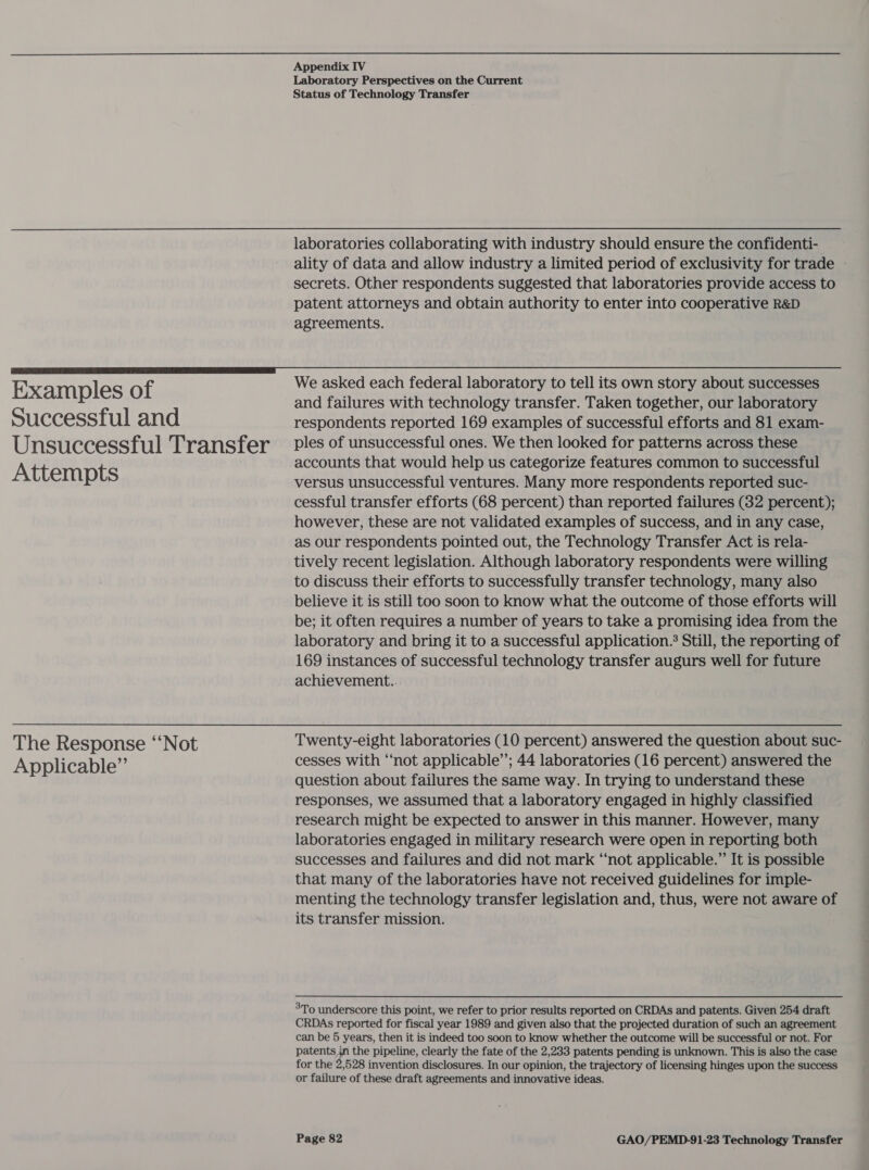 Laboratory Perspectives on the Current Status of Technology Transfer Examples of Successful and Unsuccessful Transfer Attempts The Response “‘Not Applicable”’ ality of data and allow industry a limited period of exclusivity for trade secrets. Other respondents suggested that laboratories provide access to patent attorneys and obtain authority to enter into cooperative R&amp;D agreements. We asked each federal laboratory to tell its own story about successes and failures with technology transfer. Taken together, our laboratory respondents reported 169 examples of successful efforts and 81 exam- ples of unsuccessful ones. We then looked for patterns across these accounts that would help us categorize features common to successful versus unsuccessful ventures. Many more respondents reported suc- cessful transfer efforts (68 percent) than reported failures (32 percent); however, these are not validated examples of success, and in any case, as our respondents pointed out, the Technology Transfer Act is rela- tively recent legislation. Although laboratory respondents were willing to discuss their efforts to successfully transfer technology, many also believe it is still too soon to know what the outcome of those efforts will be; it often requires a number of years to take a promising idea from the laboratory and bring it to a successful application. Still, the reporting of 169 instances of successful technology transfer augurs well for future achievement.. Twenty-eight laboratories (10 percent) answered the question about suc- cesses with “not applicable’; 44 laboratories (16 percent) answered the question about failures the same way. In trying to understand these responses, we assumed that a laboratory engaged in highly classified research might be expected to answer in this manner. However, many laboratories engaged in military research were open in reporting both successes and failures and did not mark “‘not applicable.” It is possible that many of the laboratories have not received guidelines for imple- menting the technology transfer legislation and, thus, were not aware of its transfer mission. 3To underscore this point, we refer to prior results reported on CRDAs and patents. Given 254 draft CRDAs reported for fiscal year 1989 and given also that the projected duration of such an agreement can be 5 years, then it is indeed too soon to know whether the outcome will be successful or not. For patents in the pipeline, clearly the fate of the 2,233 patents pending is unknown. This is also the case for the 2,528 invention disclosures. In our opinion, the trajectory of licensing hinges upon the success or failure of these draft agreements and innovative ideas.