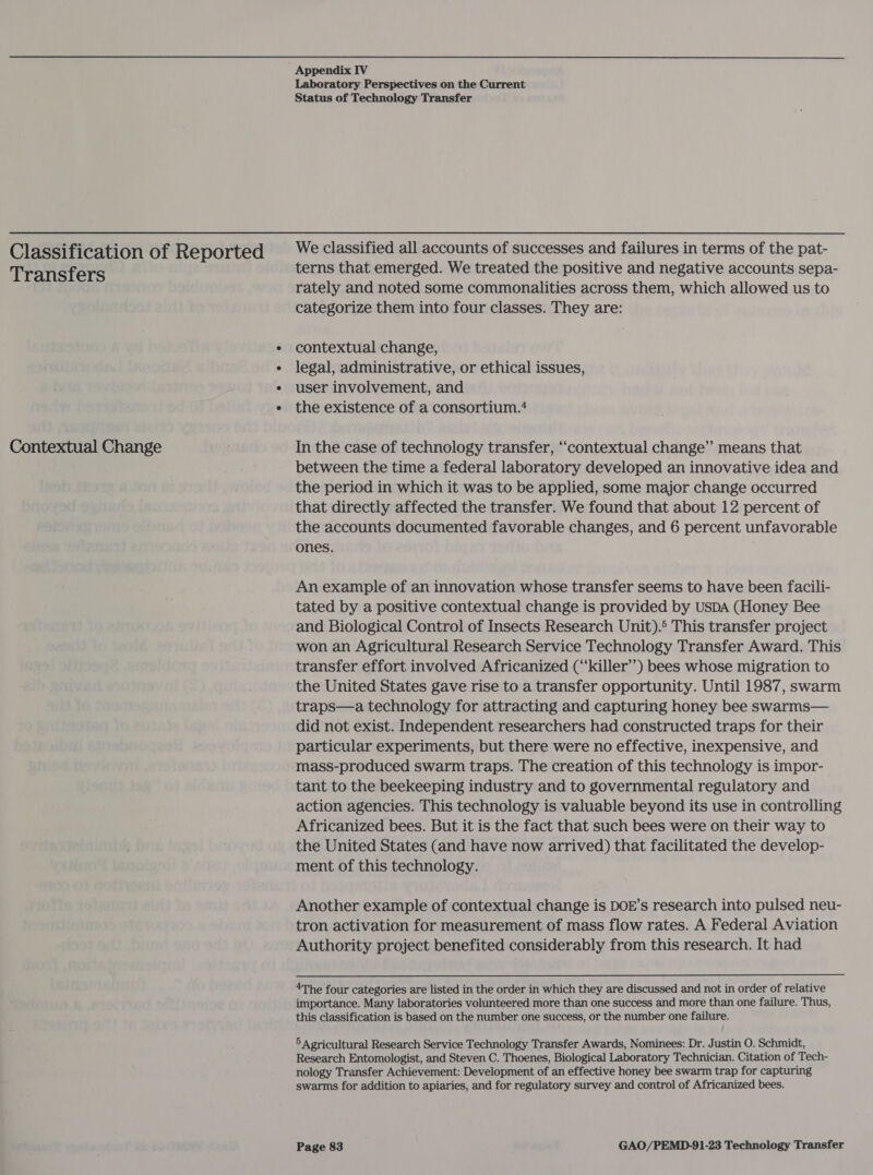 Classification of Reported Transfers Contextual Change Appendix IV Laboratory Perspectives on the Current Status of Technology Transfer We classified all accounts of successes and failures in terms of the pat- terns that emerged. We treated the positive and negative accounts sepa- rately and noted some commonalities across them, which allowed us to categorize them into four classes. They are: contextual change, legal, administrative, or ethical issues, user involvement, and the existence of a consortium.* In the case of technology transfer, “contextual change’ means that between the time a federal laboratory developed an innovative idea and the period in which it was to be applied, some major change occurred that directly affected the transfer. We found that about 12 percent of the accounts documented favorable changes, and 6 percent unfavorable ones. An example of an innovation whose transfer seems to have been facili- tated by a positive contextual change is provided by USDA (Honey Bee and Biological Control of Insects Research Unit).° This transfer project won an Agricultural Research Service Technology Transfer Award. This transfer effort involved Africanized (‘‘killer’’) bees whose migration to the United States gave rise to a transfer opportunity. Until 1987, swarm traps—a technology for attracting and capturing honey bee swarms— did not exist. Independent researchers had constructed traps for their particular experiments, but there were no effective, inexpensive, and mass-produced swarm traps. The creation of this technology is impor- tant to the beekeeping industry and to governmental regulatory and action agencies. This technology is valuable beyond its use in controlling Africanized bees. But it is the fact that such bees were on their way to the United States (and have now arrived) that facilitated the develop- ment of this technology. Another example of contextual change is DOE’s research into pulsed neu- tron activation for measurement of mass flow rates. A Federal Aviation Authority project benefited considerably from this research. It had 4The four categories are listed in the order in which they are discussed and not in order of relative importance. Many laboratories volunteered more than one success and more than one failure. Thus, this classification is based on the number one success, or the number one failure. 5 Agricultural Research Service Technology Transfer Awards, Nominees: Dr. Justin O. Schmidt, Research Entomologist, and Steven C. Thoenes, Biological Laboratory Technician. Citation of Tech- nology Transfer Achievement: Development of an effective honey bee swarm trap for capturing swarms for addition to apiaries, and for regulatory survey and control of Africanized bees.